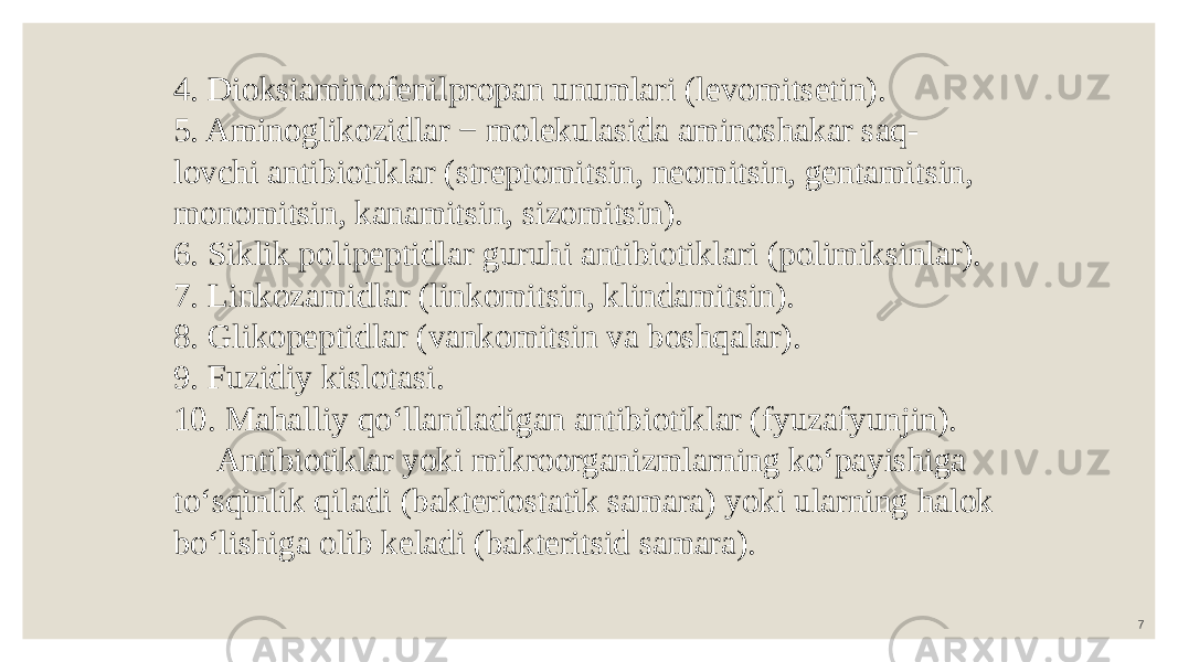 74. Dioksiaminofenilpropan unumlari (levomitsetin). 5. Aminoglikozidlar − molekulasida aminoshakar saq- lovchi antibiotiklar (streptomitsin, neomitsin, gentamitsin, monomitsin, kanamitsin, sizomitsin). 6. Siklik polipeptidlar guruhi antibiotiklari (polimiksinlar). 7. Linkozamidlar (linkomitsin, klindamitsin). 8. Glikopeptidlar (vankomitsin va boshqalar). 9. Fuzidiy kislotasi. 10. Mahalliy qo‘llaniladigan antibiotiklar (fyuzafyunjin). Antibiotiklar yoki mikroorganizmlarning ko‘payishiga to‘sqinlik qiladi (bakteriostatik samara) yoki ularning halok bo‘lishiga olib keladi (bakteritsid samara). 