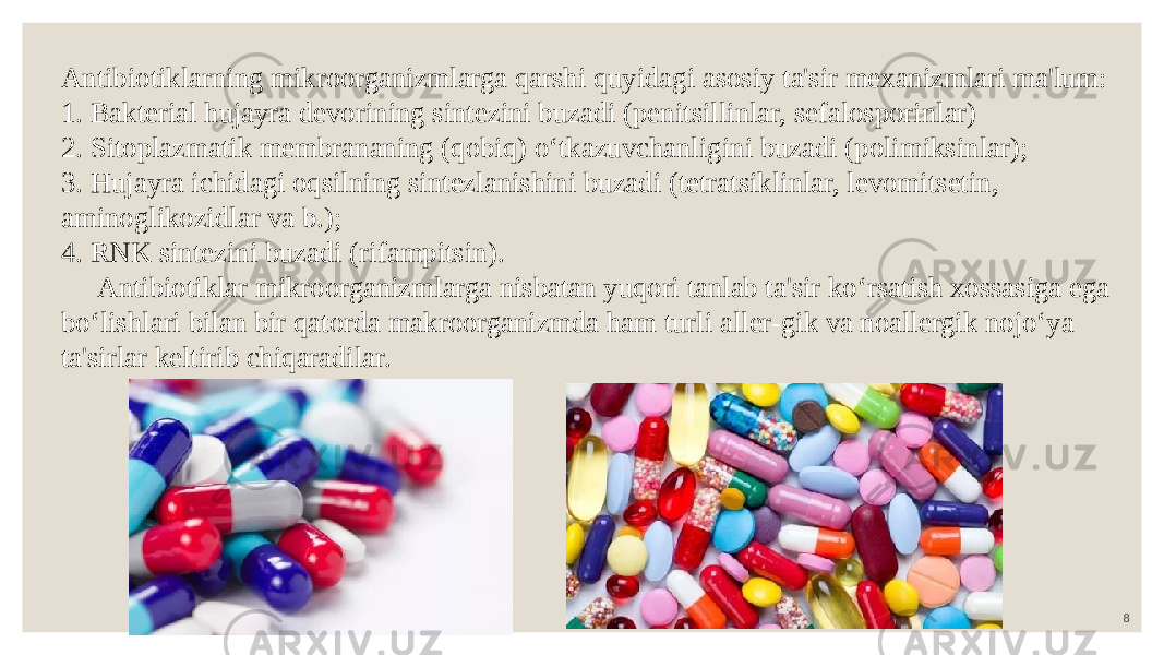 8 Antibiotiklarning mikroorganizmlarga qarshi quyidagi asosiy ta&#39;sir mexanizmlari ma&#39;lum: 1. Bakterial hujayra devorining sintezini buzadi (penitsillinlar, sefalosporinlar) 2. Sitoplazmatik membrananing (qobiq) o‘tkazuvchanligini buzadi (polimiksinlar); 3. Hujayra ichidagi oqsilning sintezlanishini buzadi (tetratsiklinlar, levomitsetin, aminoglikozidlar va b.); 4. RNK sintezini buzadi (rifampitsin). Antibiotiklar mikroorganizmlarga nisbatan yuqori tanlab ta&#39;sir ko‘rsatish xossasiga ega bo‘lishlari bilan bir qatorda makroorganizmda ham turli aller-gik va noallergik nojo‘ya ta&#39;sirlar keltirib chiqaradilar. 