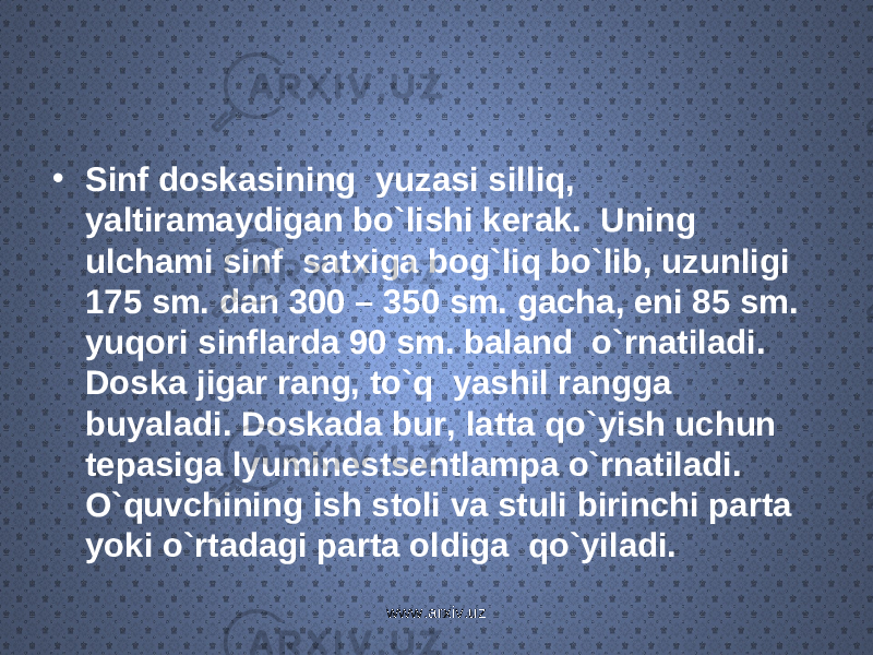 • Sinf doskasining yuzasi silliq, yaltiramaydigan bo`lishi k е rak. Uning ulchami sinf satxiga bog`liq bo`lib, uzunligi 175 sm. dan 300 – 350 sm. gacha, eni 85 sm. yuqori sinflarda 90 sm. baland o`rnatiladi. Doska jigar rang, to`q yashil rangga buyaladi. Doskada bur, latta qo`yish uchun t е pasiga lyumin е sts е ntlampa o`rnatiladi. O`quvchining ish stoli va stuli birinchi parta yoki o`rtadagi parta oldiga qo`yiladi. www.arxiv.uz 