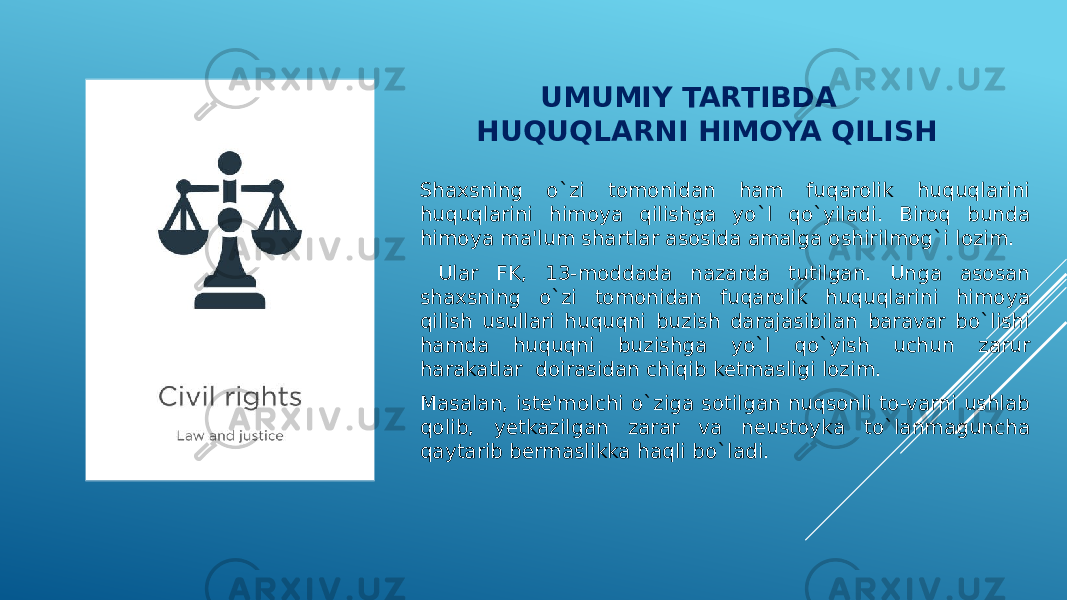  UMUMIY TARTIBDA HUQUQLARNI HIMOYA QILISH Shaxsning o`zi tomonidan ham fuqarolik huquqlarini huquqlarini himoya qilishga yo`l qo`yiladi. Biroq bunda himoya ma&#39;lum shartlar asosida amalga oshirilmog`i lozim. Ular FK, 13-moddada nazarda tutilgan. Unga asosan shaxsning o`zi tomonidan fuqarolik huquqlarini himoya qilish usullari huquqni buzish darajasibilan baravar bo`lishi hamda huquqni buzishga yo`l qo`yish uchun zarur harakatlar doirasidan chiqib ketmasligi lozim. Masalan, iste&#39;molchi o`ziga sotilgan nuqsonli to-varni ushlab qolib, yetkazilgan zarar va neustoyka to`lanmaguncha qaytarib bermaslikka haqli bo`ladi. 