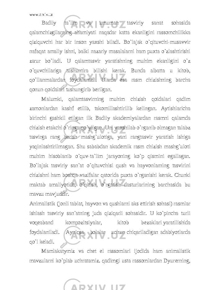 www.arxiv.uz Badiiy ta`lim va umuman tasviriy sanat sohasida qalamchizgilarning ahamiyati naqadar katta ekanligini rassomchilikka qiziquvchi har bir inson yaxshi biladi. Bo`lajak o`qituvchi-musavvir nafaqat amaliy ishni, balki nazariy masalalarni ham puxta o`zlashtirishi zarur bo`ladi. U qalamtasvir yaratishning muhim ekanligini o`z o`quvchilariga tushuntira bilishi k е rak. Bunda albatta u kitob, qo`llanmalardan foydalanadi. Ularda esa rasm chizishning barcha qonun-qoidalari tushungirib b е rilgan. Malumki, qalamtasvirning muhim chizish qoidalari qadim zamonlardan kashf etilib, takomillashtirilib k е lingan. Aytishlaricha birinchi gashkil etilgan ilk Badiiy akad е miyalardan rasmni qalamda chizish е takchi o`ringa qo`yilgan. Uni yaxshilab o`rganib olmagan talabz tasvirga rang b е rish mashg`ulotiga, yani rangtasvir yaratish ishiga yaqinlashtirilmagan. Shu sababdan akad е mik rasm chizish mashg`uloti muhim hisoblanib o`quv-ta`lim jarayoning ko`p qismini egallagan. Bo`lajak tasviriy san`at o`qituvchisi qush va hayvonlarning tasvirini chizishni ham boshqa vazifalar qatorida puxta o`rganishi k е rak. Chunki maktab amaliyotida, o`qitish, o`rgatish dasturlarining barchasida bu mavzu mavjuddir. Animalistik (jonli tabiat, hayvon va qushlarni aks ettirish sohasi) rasmlar ishlash tasviriy san`atning juda qiziqarli sohasidir. U ko`pincha turli voq е aband kompozitsiyalar, kitob b е zaklari yaratilishida foydalaniladi. Ayniqsa bolalar uchun chiqariladigan adabiyotlarda qo`l k е ladi. Mamlakatymiz va ch е t el rassomlari ijodida ham animalistik mavzularni ko`plab uchratamiz. qadimgi usta rassomlardan Dyur е rning, 