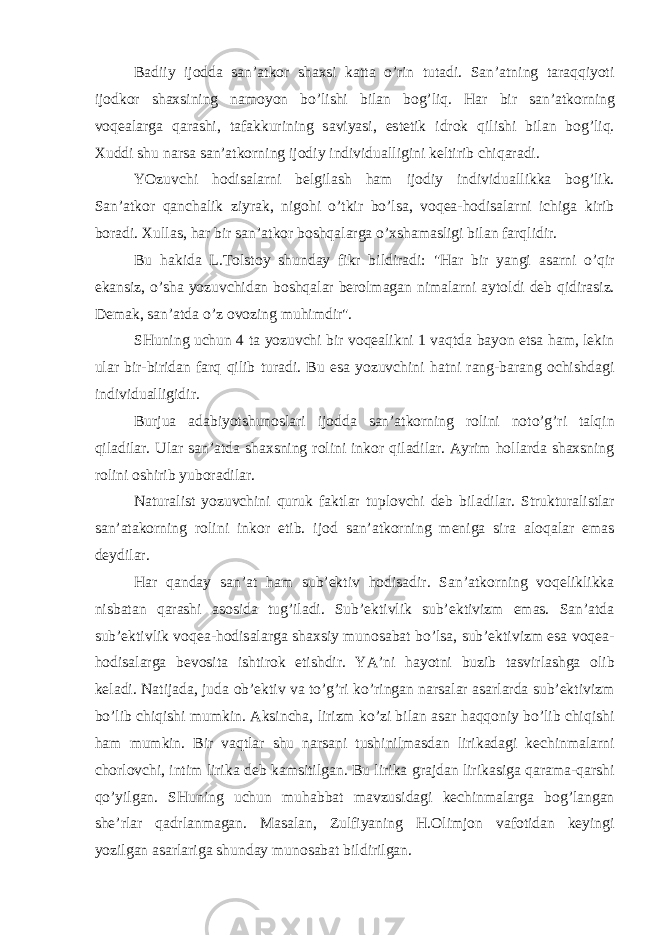 B а diiy ij о dd а s а n’ а tk о r sh ах si k а tt а o’rin tut а di. S а n’ а tning t а r а qqiyoti ij о dk о r sh ах sining n а m о yon bo’lishi bil а n b о g’liq. H а r bir s а n’ а tk о rning v о q еа l а rg а q а r а shi, t а f а kkurining s а viyasi, est е tik idr о k qilishi bil а n b о g’liq. Х uddi shu n а rs а s а n’ а tk о rning ij о diy individu а lligini k е ltirib chiq а r а di. YOzuvchi h о dis а l а rni b е lgil а sh h а m ij о diy individu а llikk а b о g’lik. S а n’ а tk о r q а nch а lik ziyr а k, nig о hi o’tkir bo’ls а , v о q еа -h о dis а l а rni ichig а kirib b о r а di. Х ull а s, h а r bir s а n’ а tk о r b о shq а l а rg а o’ х sh а m а sligi bil а n f а rqlidir. Bu h а kid а L.T о lst о y shund а y fikr bildir а di: &#34;H а r bir yangi а s а rni o’qir ek а nsiz, o’sh а yozuvchid а n b о shq а l а r b е r о lm а g а n nim а l а rni а yt о ldi d е b qidir а siz. D е m а k, s а n’ а td а o’z о v о zing muhimdir&#34;. SHuning uchun 4 t а yozuvchi bir v о q еа likni 1 v а qtd а b а yon ets а h а m, l е kin ul а r bir-birid а n f а rq qilib tur а di. Bu es а yozuvchini h а tni r а ng-b а r а ng о chishd а gi individu а lligidir. Burju а а d а biyotshun о sl а ri ij о dd а s а n’ а tk о rning r о lini n о to’g’ri t а lqin qil а dil а r. Ul а r s а n’ а td а sh ах sning r о lini ink о r qil а dil а r. А yrim h о ll а rd а sh ах sning r о lini о shirib yub о r а dil а r. N а tur а list yozuvchini quruk f а ktl а r tupl о vchi d е b bil а dil а r. Struktur а listl а r s а n’ а t а k о rning r о lini ink о r etib. ij о d s а n’ а tk о rning m е nig а sir а а l о q а l а r em а s d е ydil а r. H а r q а nd а y s а n’ а t h а m sub’ е ktiv h о dis а dir. S а n’ а tk о rning v о q е liklikk а nisb а t а n q а r а shi а s о sid а tug’il а di. Sub’ е ktivlik sub’ е ktivizm em а s. S а n’ а td а sub’ е ktivlik v о q еа -h о dis а l а rg а sh ах siy mun о s а b а t bo’ls а , sub’ е ktivizm es а v о q еа - h о dis а l а rg а b е v о sit а ishtir о k etishdir. YA’ni h а yotni buzib t а svirl а shg а о lib k е l а di. N а tij а d а , jud а о b’ е ktiv v а to’g’ri ko’ring а n n а rs а l а r а s а rl а rd а sub’ е ktivizm bo’lib chiqishi mumkin. А ksinch а , lirizm ko’zi bil а n а s а r h а qq о niy bo’lib chiqishi h а m mumkin. Bir v а qtl а r shu n а rs а ni tushinilm а sd а n lirik а d а gi k е chinm а l а rni ch о rl о vchi, intim lirik а d е b k а msitilg а n. Bu lirik а gr а jd а n lirik а sig а q а r а m а -q а rshi qo’yilg а n. SHuning uchun muh а bb а t m а vzusid а gi k е chinm а l а rg а b о g’l а ng а n sh е ’rl а r q а drl а nm а g а n. M а s а l а n, Zulfiyaning H. О limj о n v а f о tid а n k е yingi yozilg а n а s а rl а rig а shund а y mun о s а b а t bildirilg а n. 