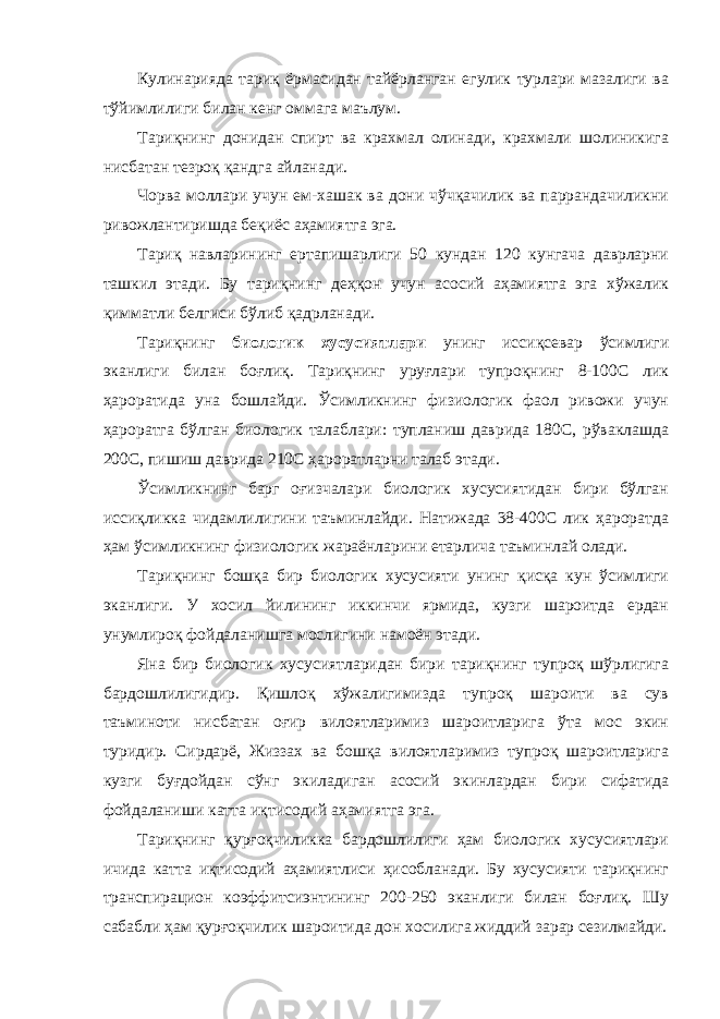 Кулинарияда тариқ ёрмасидан тайёрланган егулик турлари мазалиги ва тўйимлилиги билан кенг оммага маълум. Тариқнинг донидан спирт ва крахмал олинади, крахмали шолиникига нисбатан тезроқ қандга айланади. Чорва моллари учун ем-хашак ва дони чўчқачилик ва паррандачиликни ривожлантиришда беқиёс аҳамиятга эга. Тариқ навларининг ертапишарлиги 50 кундан 120 кунгача даврларни ташкил этади. Бу тариқнинг деҳқон учун асосий аҳамиятга эга хўжалик қимматли белгиси бўлиб қадрланади. Тариқнинг биологик хусусиятлари унинг иссиқсевар ўсимлиги эканлиги билан боғлиқ. Тариқнинг уруғлари тупроқнинг 8-100С лик ҳароратида уна бошлайди. Ўсимликнинг физиологик фаол ривожи учун ҳароратга бўлган биологик талаблари: тупланиш даврида 180С, рўваклашда 200С, пишиш даврида 210С ҳароратларни талаб этади. Ўсимликнинг барг оғизчалари биологик хусусиятидан бири бўлган иссиқликка чидамлилигини таъминлайди. Натижада 38-400С лик ҳароратда ҳам ўсимликнинг физиологик жараёнларини етарлича таъминлай олади. Тариқнинг бошқа бир биологик хусусияти унинг қисқа кун ўсимлиги эканлиги. У хосил йилининг иккинчи ярмида, кузги шароитда ердан унумлироқ фойдаланишга мослигини намоён этади. Яна бир биологик хусусиятларидан бири тариқнинг тупроқ шўрлигига бардошлилигидир. Қишлоқ хўжалигимизда тупроқ шароити ва сув таъминоти нисбатан оғир вилоятларимиз шароитларига ўта мос экин туридир. Сирдарё, Жиззах ва бошқа вилоятларимиз тупроқ шароитларига кузги буғдойдан сўнг экиладиган асосий экинлардан бири сифатида фойдаланиши катта иқтисодий аҳамиятга эга. Тариқнинг қурғоқчиликка бардошлилиги ҳам биологик хусусиятлари ичида катта иқтисодий аҳамиятлиси ҳисобланади. Бу хусусияти тариқнинг транспирацион коэффитсиэнтининг 200-250 эканлиги билан боғлиқ. Шу сабабли ҳам қурғоқчилик шароитида дон хосилига жиддий зарар сезилмайди. 