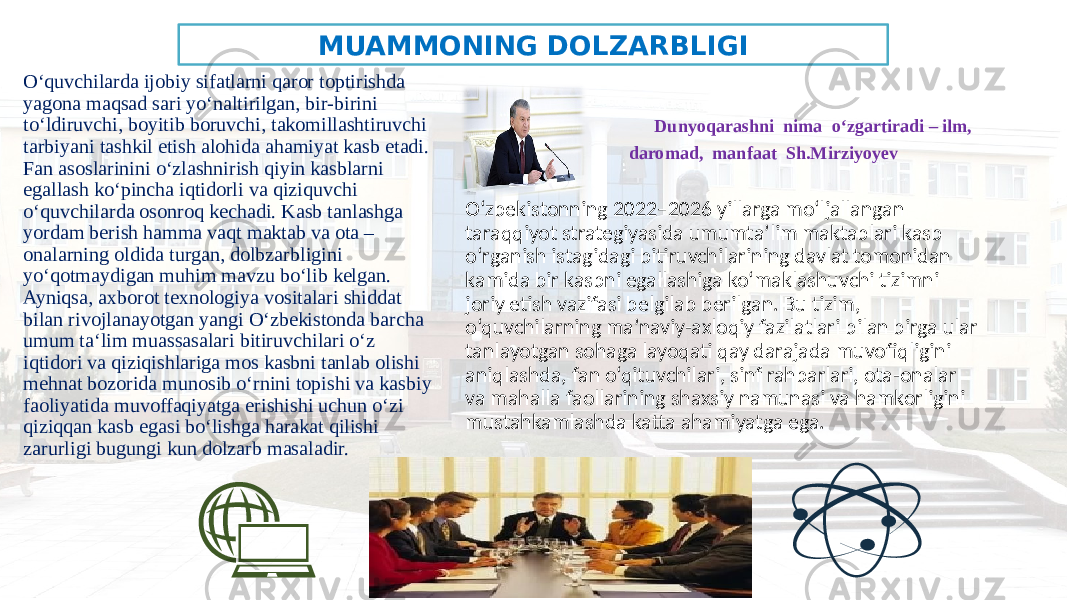 MUAMMONING DOLZARBLIGI O‘quvchilarda ijobiy sifatlarni qaror toptirishda yagona maqsad sari yo‘naltirilgan, bir-birini to‘ldiruvchi, boyitib boruvchi, takomillashtiruvchi tarbiyani tashkil etish alohida ahamiyat kasb etadi. Fan asoslarinini o‘zlashnirish qiyin kasblarni egallash ko‘pincha iqtidorli va qiziquvchi o‘quvchilarda osonroq kechadi. Kasb tanlashga yordam berish hamma vaqt maktab va ota – onalarning oldida turgan, dolbzarbligini yo‘qotmaydigan muhim mavzu bo‘lib kelgan. Ayniqsa, axborot texnologiya vositalari shiddat bilan rivojlanayotgan yangi O‘zbekistonda barcha umum ta‘lim muassasalari bitiruvchilari o‘z iqtidori va qiziqishlariga mos kasbni tanlab olishi mehnat bozorida munosib o‘rnini topishi va kasbiy faoliyatida muvoffaqiyatga erishishi uchun o‘zi qiziqqan kasb egasi bo‘lishga harakat qilishi zarurligi bugungi kun dolzarb masaladir. Dunyoqarashni nima o‘zgartiradi – ilm, daromad, manfaat Sh.Mirziyoyev O‘zbekistonning 2022–2026 yillarga mo‘ljallangan taraqqiyot strategiyasida umumta’lim maktablari kasb o‘rganish istagidagi bitiruvchilarining davlat tomonidan kamida bir kasbni egallashiga ko‘maklashuvchi tizimni joriy etish vazifasi belgilab berilgan. Bu tizim, o‘quvchilarning ma’naviy-axloqiy fazilatlari bilan birga ular tanlayotgan sohaga layoqati qay darajada muvofiqligini aniqlashda, fan o‘qituvchilari, sinf rahbarlari, ota-onalar va mahalla faollarining shaxsiy namunasi va hamkorligini mustahkamlashda katta ahamiyatga ega. 