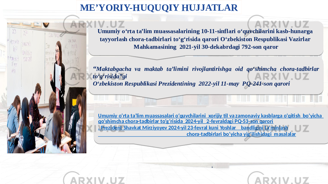 Umumiy o‘rta ta’lim muassasalari o‘quvchilarini xorijiy til va zamonaviy kasblarga o‘qitish bo‘yicha qo‘shimcha chora-tadbirlar to‘g‘risida 2024-yil 2-fevraldagi PQ-53-son qarori . Prezident Shavkat Mirziyoyev 2024-yil 23-fevral kuni Yoshlar bandligini ta’minlash chora-tadbirlari bo‘yicha yig‘ilishidagi masalalar .ME’YORIY-HUQUQIY HUJJATLAR “ Maktabgacha va maktab ta’limini rivojlantirishga oid qo‘shimcha chora-tadbirlar to‘g‘risida”gi O‘zbekiston Respublikasi Prezidentining 2022-yil 11-may PQ-241-son qarori Umumiy o‘rta ta’lim muassasalarining 10-11-sinflari o‘quvchilarini kasb-hunarga tayyorlash chora-tadbirlari to‘g‘risida qarori O‘zbekiston Respublikasi Vazirlar Mahkamasining 2021-yil 30-dekabrdagi 792-son qaror01 0F 26 22 06 27 06 28 06 18 06 29 06 19 06 0A 06 1112 06 19 06 05 06 02 01 01 020304050306070308 05 1A171B061C040F140512 29170C 05031616091211 0203 