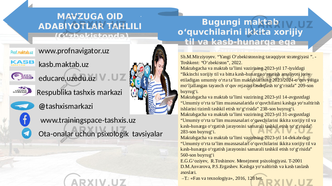 . MAVZUGA OID ADABIYOTLAR TAHLILI (O‘zbekistonda) Bugungi maktab o‘quvchilarini ikkita xorijiy til va kasb-hunarga ega bo’lishi shart Sh.M.Mirziyoyev. “Yangi O‘zbekistonning taraqqiyot strategiyasi ”. - Toshkent: “O‘zbekiston”, 2022. Maktabgacha va maktab ta’limi vazirining 2023-yil 17-iyuldagi “Ikkinchi xorijiy til va bitta kasb-hunarga o‘rgatish amaliyoti joriy etiladigan umumiy o‘rta ta’lim maktablarining 2023/2024-o‘quv yiliga mo‘ljallangan tayanch o‘quv rejasini tasdiqlash to‘g‘risida” 209-son buyrug‘i. Maktabgacha va maktab ta’limi vazirining 2023-yil 14-avgustdagi “Umumiy o‘rta ta’lim muassasalarida o‘quvchilarni kasbga yo‘naltirish ishlarini tizimli tashkil etish to‘g‘risida” 238-son buyrug‘i. Maktabgacha va maktab ta’limi vazirining 2023-yil 31-avgustdagi “Umumiy o‘rta ta’lim muassasalari o‘quvchilarini ikkita xorijiy til va kasb-hunarga o‘rgatish jarayonini samarali tashkil etish to‘g‘risida” 283-son buyrug‘i. Maktabgacha va maktab ta’limi vazirining 2023-yil 14-dekabrdagi “Umumiy o‘rta ta’lim muassasalari o‘quvchilarini ikkita xorijiy til va kasb-hunarga o‘rgatish jarayonini samarali tashkil etish to‘g‘risida” 560-son buyrug‘i E.G.G‘oziyev, R.Toshimov. Menejment psixologiyasi. T-2001 D.M.Anvarova, P.S.Ergashev. Kasbga yо‘naltirish va kasb tanlash asoslari. – T.: «Fan va texnologiya», 2016, 128 bеt. www.profnavigator.uz kasb.maktab.uz educare.uzedu.uz Respublika tashxis markazi @ tashxismarkazi www.trainingspace-tashxis.uz Ota-onalar uchun psixologik tavsiyalar 