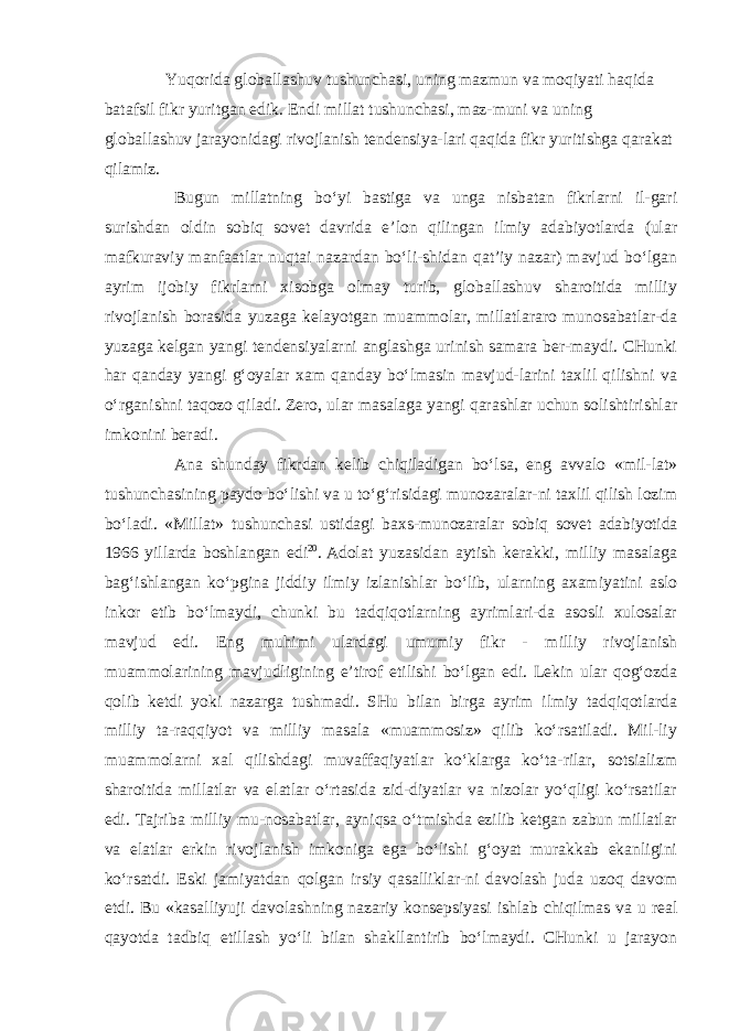 Yuqorida globallashuv tushunchasi, uning mazmun va moqiyati haqida batafsil fikr yuritgan edik. Endi millat tushunchasi, maz-muni va uning globallashuv jarayonidagi rivojlanish tendensiya-lari qaqida fikr yuritishga qarakat qilamiz. Bugun millatning bo‘yi bastiga va unga nisbatan fikrlarni il-gari surishdan oldin sobiq sovet davrida e’lon qilingan ilmiy adabiyotlarda (ular mafkuraviy manfaatlar nuqtai nazardan bo‘li-shidan qat’iy nazar) mavjud bo‘lgan ayrim ijobiy fikrlarni xisobga olmay turib, globallashuv sharoitida milliy rivojlanish borasida yuzaga kelayotgan muammolar, millatlararo munosabatlar-da yuzaga kelgan yangi tendensiyalarni anglashga urinish samara ber-maydi. CHunki har qanday yangi g‘oyalar xam qanday bo‘lmasin mavjud-larini taxlil qilishni va o‘rganishni taqozo qiladi. Zero, ular masalaga yangi qarashlar uchun solishtirishlar imkonini beradi. Ana shunday fikrdan kelib chiqiladigan bo‘lsa, eng avvalo «mil-lat» tushunchasining paydo bo‘lishi va u to‘g‘risidagi munozaralar-ni taxlil qilish lozim bo‘ladi. «Millat» tushunchasi ustidagi baxs- munozaralar sobiq sovet adabiyotida 1966 yillarda boshlangan edi 20 .   Adolat yuzasidan aytish kerakki, milliy masalaga bag‘ishlangan ko‘pgina jiddiy ilmiy izlanishlar bo‘lib, ularning axamiyatini aslo inkor etib bo‘lmaydi, chunki bu tadqiqotlarning ayrimlari-da asosli xulosalar mavjud edi. Eng muhimi ulardagi umumiy fikr - milliy rivojlanish muammolarining mavjudligining e’tirof etilishi bo‘lgan edi. Lekin ular qog‘ozda qolib ketdi yoki nazarga tushmadi. SHu bilan birga ayrim ilmiy tadqiqotlarda milliy ta-raqqiyot va milliy masala «muammosiz» qilib ko‘rsatiladi. Mil-liy muammolarni xal qilishdagi muvaffaqiyatlar ko‘klarga ko‘ta-rilar, sotsializm sharoitida millatlar va elatlar o‘rtasida zid-diyatlar va nizolar yo‘qligi ko‘rsatilar edi. Tajriba milliy mu-nosabatlar, ayniqsa o‘tmishda ezilib ketgan zabun millatlar va elatlar erkin rivojlanish imkoniga ega bo‘lishi g‘oyat murakkab ekanligini ko‘rsatdi. Eski jamiyatdan qolgan irsiy qasalliklar-ni davolash juda uzoq davom etdi. Bu «kasalliyuji davolashning nazariy konsepsiyasi ishlab chiqilmas va u real qayotda tadbiq etillash yo‘li bilan shakllantirib bo‘lmaydi. CHunki u jarayon 