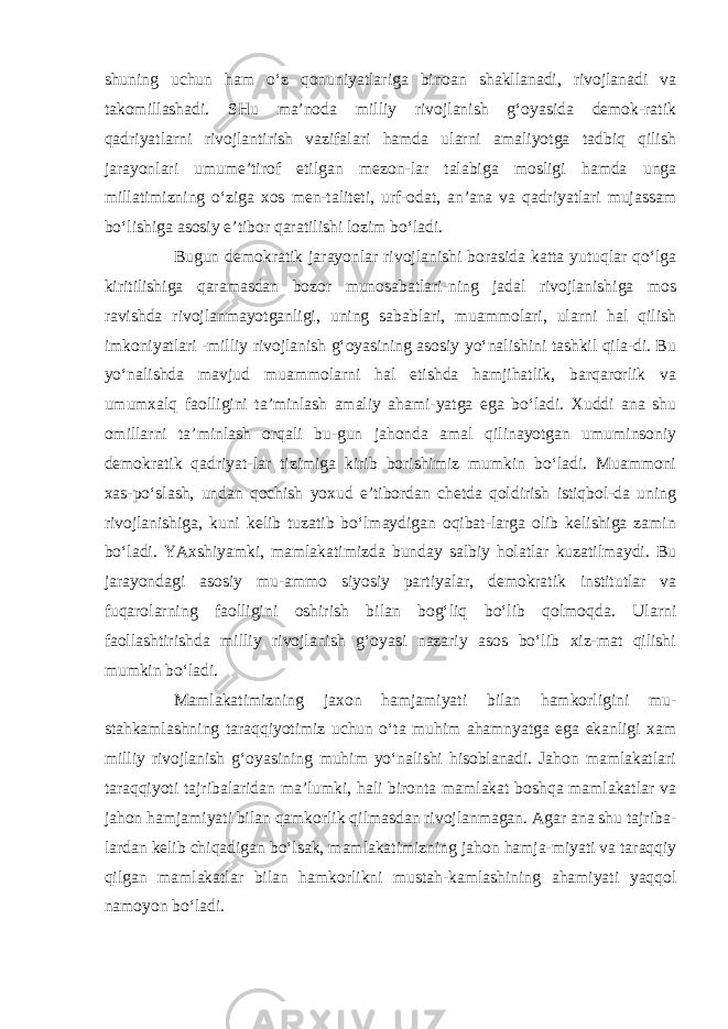 shuning uchun ham o‘z qonuniyatlariga binoan shakllanadi, rivojlanadi va takomillashadi. SHu ma’noda milliy rivojlanish g‘oyasida demok-ratik qadriyatlarni rivojlantirish vazifalari hamda ularni amaliyotga tadbiq qilish jarayonlari umume’tirof etilgan mezon-lar talabiga mosligi hamda unga millatimizning o‘ziga xos men-taliteti, urf-odat, an’ana va qadriyatlari mujassam bo‘lishiga asosiy e’tibor qaratilishi lozim bo‘ladi. Bugun demokratik jarayonlar rivojlanishi borasida katta yutuqlar qo‘lga kiritilishiga qaramasdan bozor munosabatlari-ning jadal rivojlanishiga mos ravishda rivojlanmayotganligi, uning sabablari, muammolari, ularni hal qilish imkoniyatlari -milliy rivojlanish g‘oyasining asosiy yo‘nalishini tashkil qila-di. Bu yo‘nalishda mavjud muammolarni hal etishda hamjihatlik, barqarorlik va umumxalq faolligini ta’minlash amaliy ahami-yatga ega bo‘ladi. Xuddi ana shu omillarni ta’minlash orqali bu-gun jahonda amal qilinayotgan umuminsoniy demokratik qadriyat-lar tizimiga kirib borishimiz mumkin bo‘ladi. Muammoni xas-po‘slash, undan qochish yoxud e’tibordan chetda qoldirish istiqbol-da uning rivojlanishiga, kuni kelib tuzatib bo‘lmaydigan oqibat-larga olib kelishiga zamin bo‘ladi. YAxshiyamki, mamlakatimizda bunday salbiy holatlar kuzatilmaydi. Bu jarayondagi asosiy mu-ammo siyosiy partiyalar, demokratik institutlar va fuqarolarning faolligini oshirish bilan bog‘liq bo‘lib qolmoqda. Ularni faollashtirishda milliy rivojlanish g‘oyasi nazariy asos bo‘lib xiz-mat qilishi mumkin bo‘ladi. Mamlakatimizning jaxon hamjamiyati bilan hamkorligini mu- stahkamlashning taraqqiyotimiz uchun o‘ta muhim ahamnyatga ega ekanligi xam milliy rivojlanish g‘oyasining muhim yo‘nalishi hisoblanadi. Jahon mamlakatlari taraqqiyoti tajribalaridan ma’lumki, hali bironta mamlakat boshqa mamlakatlar va jahon hamjamiyati bilan qamkorlik qilmasdan rivojlanmagan. Agar ana shu tajriba- lardan kelib chiqadigan bo‘lsak, mamlakatimizning jahon hamja-miyati va taraqqiy qilgan mamlakatlar bilan hamkorlikni mustah-kamlashining ahamiyati yaqqol namoyon bo‘ladi. 