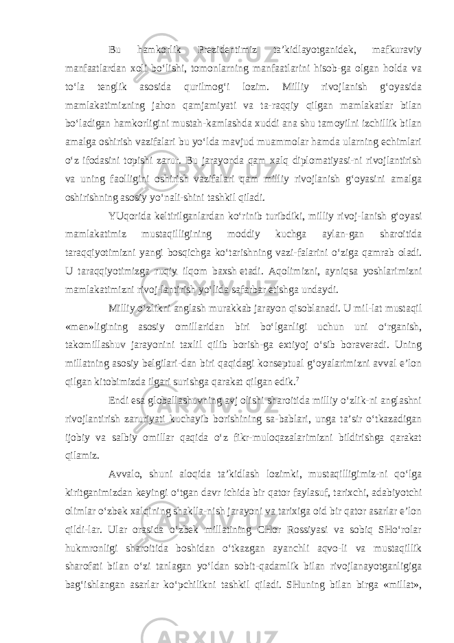 Bu hamkorlik Prezidentimiz ta’kidlayotganidek, mafkuraviy manfaatlardan xoli bo‘lishi, tomonlarning manfaatlarini hisob-ga olgan holda va to‘la tenglik asosida qurilmog‘i lozim. Milliy rivojlanish g‘oyasida mamlakatimizning jahon qamjamiyati va ta-raqqiy qilgan mamlakatlar bilan bo‘ladigan hamkorligini mustah-kamlashda xuddi ana shu tamoyilni izchillik bilan amalga oshirish vazifalari bu yo‘lda mavjud muammolar hamda ularning echimlari o‘z ifodasini topishi zarur. Bu jarayonda qam xalq diplomatiyasi-ni rivojlantirish va uning faolligini oshirish vazifalari qam milliy rivojlanish g‘oyasini amalga oshirishning asosiy yo‘nali-shini tashkil qiladi. YUqorida keltirilganlardan ko‘rinib turibdiki, milliy rivoj- lanish g‘oyasi mamlakatimiz mustaqilligining moddiy kuchga aylan-gan sharoitida taraqqiyotimizni yangi bosqichga ko‘tarishning vazi- falarini o‘ziga qamrab oladi. U taraqqiyotimizga ruqiy ilqom baxsh   etadi. Aqolimizni, ayniqsa yoshlarimizni mamlakatimizni rivoj-lantirish yo‘lida safarbar etishga undaydi. Milliy o‘zlikni anglash murakkab jarayon qisoblanadi. U mil-lat mustaqil «men»ligining asosiy omillaridan biri bo‘lganligi uchun uni o‘rganish, takomillashuv jarayonini taxlil qilib borish-ga extiyoj o‘sib boraveradi. Uning millatning asosiy belgilari-dan biri qaqidagi konseptual g‘oyalarimizni avval e’lon qilgan kitobimizda ilgari surishga qarakat qilgan edik. 7 Endi esa globallashuvning avj olishi sharoitida milliy o‘zlik-ni anglashni rivojlantirish zaruriyati kuchayib borishining sa-bablari, unga ta’sir o‘tkazadigan ijobiy va salbiy omillar qaqida o‘z fikr-muloqazalarimizni bildirishga qarakat qilamiz. Avvalo, shuni aloqida ta’kidlash lozimki, mustaqilligimiz-ni qo‘lga kiritganimizdan keyingi o‘tgan davr ichida bir qator faylasuf, tarixchi, adabiyotchi olimlar o‘zbek xalqining shaklla-nish jarayoni va tarixiga oid bir qator asarlar e’lon qildi-lar. Ular orasida o‘zbek millatining CHor Rossiyasi va sobiq SHo‘rolar hukmronligi sharoitida boshidan o‘tkazgan ayanchli aqvo-li va mustaqillik sharofati bilan o‘zi tanlagan yo‘ldan sobit-qadamlik bilan rivojlanayotganligiga bag‘ishlangan asarlar ko‘pchilikni tashkil qiladi. SHuning bilan birga «millat», 