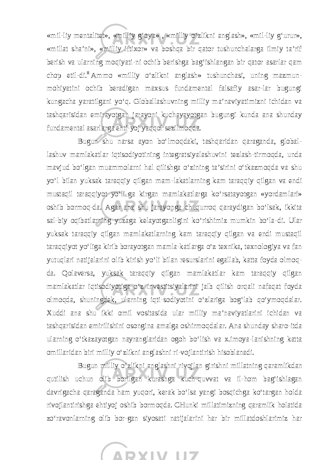 «mil-liy mentalitet», «milliy g‘oya» , «milliy o‘zlikni anglash», «mil-liy g‘urur», «millat sha’ni», «milliy iftixor» va boshqa bir qator tushunchalarga ilmiy ta’rif berish va ularning moqiyati-ni ochib berishga bag‘ishlangan bir qator asarlar qam chop etil-di. 8   Ammo «milliy o‘zlikni anglash» tushunchasi, uning mazmun- mohiyatini ochib beradigan maxsus fundamental falsafiy asar-lar bugungi kungacha yaratilgani yo‘q. Globallashuvning milliy ma’naviyatimizni ichidan va tashqarisidan emirayotgan jarayoni kuchayayotgan bugungi kunda ana shunday fundamental asarlarga ehti-yoj yaqqol sezilmoqda. Bugun shu narsa ayon bo‘lmoqdaki, tashqaridan qaraganda, global- lashuv mamlakatlar iqtisodiyotining integratsiyalashuvini tezlash-tirmoqda, unda mavjud bo‘lgan muammolarni hal qilishga o‘zining ta’sirini o‘tkazmoqda va shu yo‘l bilan yuksak taraqqiy qilgan mam- lakatlarning kam taraqqiy qilgan va endi mustaqil taraqqiyot yo‘li- ga kirgan mamlakatlarga ko‘rsatayotgan «yordamlari» oshib bormoq-da. Agar ana shu jarayonga chuqurroq qaraydigan bo‘lsak, ikkita sal- biy oqibatlarning yuzaga kelayotganligini ko‘rishimiz mumkin bo‘la- di. Ular yuksak taraqqiy qilgan mamlakatlarning kam taraqqiy qilgan va endi mustaqil taraqqiyot yo‘liga kirib borayotgan mamla-katlarga o‘z texnika, texnologiya va fan yutuqlari natijalarini olib kirish yo‘li bilan resurslarini egallab, katta foyda olmoq- da. Qolaversa, yuksak taraqqiy qilgan mamlakatlar kam taraqqiy qilgan mamlakatlar iqtisodiyotiga o‘z investitsiyalarini jalb qilish orqali nafaqat foyda olmoqda, shuningdek, ularning iqti-sodiyotini o‘zlariga bog‘lab qo‘ymoqdalar. Xuddi ana shu ikki omil vositasida ular milliy ma’naviyatlarini ichidan va tashqarisidan emirilishini osongina amalga oshirmoqdalar. Ana shunday sharo-itda ularning o‘tkazayotgan nayranglaridan ogoh bo‘lish va x.imoya-lanishning katta omillaridan biri milliy o‘zlikni anglashni ri-vojlantirish hisoblanadi. Bugun milliy o‘zlikni anglashni rivojlan girishni millatning   qaramlikdan qutilish uchun olib borilgan kurashga kuch-quvvat va il- hom bag‘ishlagan davrigacha qaraganda ham yuqori, kerak bo‘lsa yangi bosqichga ko‘targan holda rivojlantirishga ehtiyoj oshib bormoqda.   CHunki millatimizning qaramlik holatida zo‘ravonlarning olib bor- gan siyosati natijalarini har bir millatdoshlarimiz har 