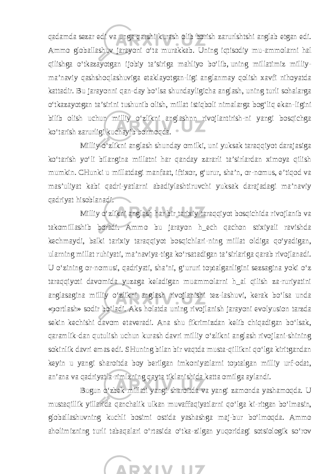 qadamda   sezar edi va unga qarshi kurash olib borish zarurlshtshi anglab etgan edi. Ammo globallashuv jarayoni o‘ta murakkab. Uning iqtisodiy mu- ammolarni hal qilishga o‘tkazayotgan ijobiy ta’siriga mahliyo bo‘lib,   uning millatimiz milliy- ma’naviy qashshoqlashuviga etaklayotgan-ligi anglanmay qolish xavfi nihoyatda kattadir. Bu jarayonni qan- day bo‘lsa shundayligicha anglash, uning turli sohalarga o‘tkazayotgan ta’sirini tushunib olish, millat istiqboli nimalarga bog‘liq ekan- ligini bilib olish uchun milliy o‘zlikni anglashnn rivojlantirish- ni yangi bosqichga ko‘tarish zarurligi kuchayib bormoqda. Milliy o‘zlikni anglash shunday omilki, uni yuksak taraqqiyot darajasiga ko‘tarish yo‘li bilangina millatni har qanday zararli ta’sirlardan ximoya qilish mumkin. CHunki u millatdagi manfaat, iftixor, g‘urur, sha’n, or-nomus, e’tiqod va mas’uliyat kabi qadri-yatlarni abadiylashtiruvchi yuksak darajadagi ma’naviy qadriyat hisoblanadi. Milliy o‘zlikni anglash har bir tarixiy taraqqiyot bosqichida rivojlanib va takomillashib boradi. Ammo bu jarayon h_ech qachon stixiyali ravishda kechmaydi, balki tarixiy taraqqiyot bosqichlari-ning millat oldiga qo‘yadigan, ularning millat ruhiyati, ma’naviya-tiga ko‘rsatadigan ta’sirlariga qarab rivojlanadi. U o‘zining or-nomusi, qadriyati, sha’ni, g‘ururi toptalganligini sezsagina yoki o‘z taraqqiyoti davomida yuzaga keladigan muammolarni h_al qilish za-ruriyatini anglasagina milliy o‘zlikni anglash rivojlanishi tez-lashuvi, kerak bo‘lsa unda «portlash» sodir bo‘ladi. Aks holatda uning rivojlanish jarayoni evolyusion tarzda sekin kechishi davom etaveradi. Ana shu fikrimizdan kelib chiqadigan bo‘lsak, qaramlik-dan qutulish uchun kurash davri milliy o‘zlikni anglash rivojlani-shining sokinlik davri emas edi. SHuning bilan bir vaqtda musta-qillikni qo‘lga kiritgandan keyin u yangi sharoitda boy berilgan imkoniyatlarni toptalgan milliy urf-odat, an’ana va qadriyatla-rimlzning qayta tiklanishida katta omilga aylandi. Bugun o‘zbek millati yangi sharoitda va yangi zamonda yashamoqda. U mustaqillik yillarida qanchalik ulkan muvaffaqiyatlarni qo‘lga ki- ritgan bo‘lmasin, globallashuvning kuchli bosimi ostida yashashga maj- bur bo‘lmoqda. Ammo aholimizning turli tabaqalari o‘rtasida o‘tka- zilgan yuqoridagi sotsiologik so‘rov 