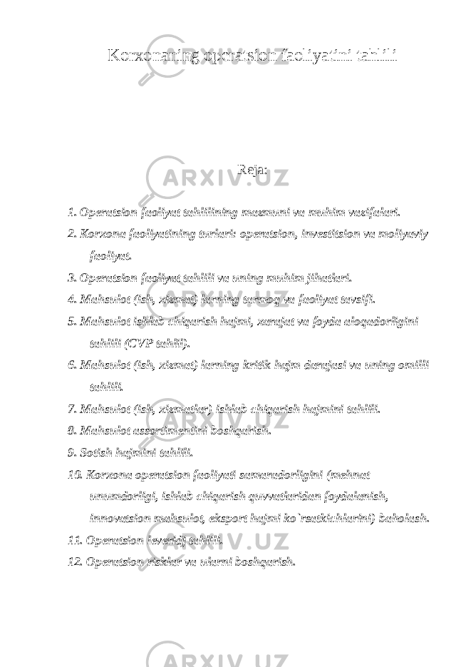 Korxonaning operatsion faoliyatini tahlili Reja: 1. Operatsion faoliyat tahlilining mazmuni va muhim vazifalari. 2. Korxona faoliyatining turlari: operatsion, investitsion va moliyaviy faoliyat. 3. Operatsion faoliyat tahlili va uning muhim jihatlari. 4. Mahsulot (ish, xizmat) larning tarmoq va faoliyat tavsifi. 5. Mahsulot ishlab chiqarish hajmi, xarajat va foyda aloqadorligini tahlili (CVP tahlil). 6. Mahsulot (ish, xizmat) larning kritik hajm darajasi va uning omilli tahlili. 7. Mahsulot (ish, xizmatlar) ishlab chiqarish hajmini tahlili. 8. Mahsulot assortimentini boshqarish. 9. Sotish hajmini tahlili. 10. Korxona operatsion faoliyati samaradorligini (mehnat unumdorligi, ishlab chiqarish quvvatlaridan foydalanish, innovatsion mahsulot, eksport hajmi ko`rsatkichlarini) baholash. 11. Operatsion leveridj tahlili. 12. Operatsion risklar va ularni boshqarish. 