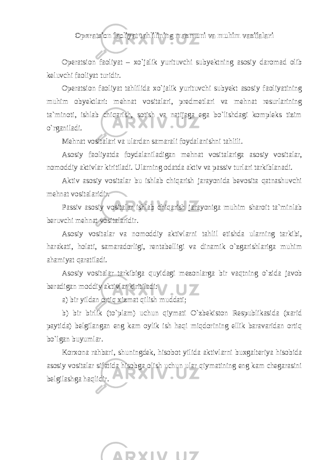 Operatsion faoliyat tahlilining mazmuni va muhim vazifalari Operatsion faoliyat – xo`jalik yurituvchi subyektning asosiy daromad olib keluvchi faoliyat turidir. Operatsion faoliyat tahlilida xo`jalik yurituvchi subyekt asosiy faoliyatining muhim obyektlari: mehnat vositalari, predmetlari va mehnat resurlarining ta`minoti, ishlab chiqarish, sotish va natijaga ega bo`lishdagi kompleks tizim o`rganiladi. Mehnat vositalari va ulardan samarali foydalanishni tahlili. Asosiy faoliyatda foydalaniladigan mehnat vositalariga asosiy vositalar, nomoddiy aktivlar kiritiladi. Ularning odatda aktiv va passiv turlari tarkiblanadi. Aktiv asosiy vositalar bu ishlab chiqarish jarayonida bevosita qatnashuvchi mehnat vositalaridir. Passiv asosiy vositalar ishlab chiqarish jarayoniga muhim sharoit ta`minlab beruvchi mehnat vositalaridir. Asosiy vositalar va nomoddiy aktivlarni tahlil etishda ularning tarkibi, harakati, holati, samaradorligi, rentabelligi va dinamik o`zgarishlariga muhim ahamiyat qaratiladi. Asosiy vositalar tarkibiga quyidagi mezonlarga bir vaqtning o`zida javob beradigan moddiy aktivlar kiritiladi: a) bir yildan ortiq xizmat qilish muddati; b) bir birlik (to`plam) uchun qiymati O`zbekiston Respublikasida (xarid paytida) belgilangan eng kam oylik ish haqi miqdorining ellik baravaridan ortiq bo`lgan buyumlar. Korxona rahbari‚ shuningdek, hisobot yilida aktivlarni buxgalteriya hisobida asosiy vositalar sifatida hisobga olish uchun ular qiymatining eng kam chegarasini belgilashga haqlidir. 