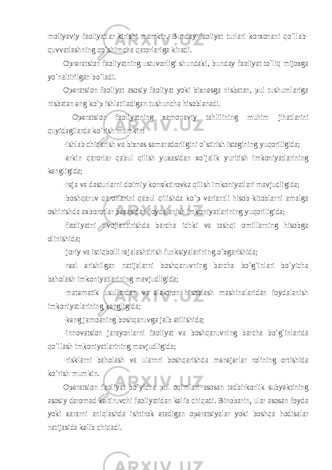 moliyaviy faoliyatlar kirishi mumkin. Bunday faoliyat turlari korxonani qo`llab- quvvatlashning qo`shimcha qatorlariga kiradi. Opreratsion faoliyatning ustuvorligi shundaki‚ bunday faoliyat to`liq mijozga yo`naltirilgan bo`ladi. Operatsion faoliyat asosiy faoliyat yoki biznesga nisbatan, pul tushumlariga nisbatan eng ko`p ishlatiladigan tushuncha hisoblanadi. Operatsion faoliyatning zamonaviy tahlilining muhim jihatlarini quyidagilarda ko`rish mumkin: -ishlab chiqarish va biznes samaradorligini o`stirish istagining yuqoriligida; -erkin qarorlar qabul qilish yuzasidan xo`jalik yuritish imkoniyatlarining kengligida; -reja va dasturlarni doimiy korrektirovka qilish imkoniyatlari   mavjudligida; -boshqaruv qarorlarini qabul qilishda ko`p variantli hisob-kitoblarni amalga oshirishda axborotlar bazasidan foydalanish imkoniyatlarining yuqoriligida; -faoliyatni rivojlantirishda barcha ichki va tashqi omillarning hisobga olinishida; -joriy va istiqbolli rejalashtirish funksiyalarining o`zgarishida;   -real erishilgan natijalarni boshqaruvning barcha bo`g`inlari bo`yicha baholash imkoniyatlarining mavjudligida; -matematik usullardan va elektron hisoblash mashinalaridan foydalanish imkoniyatlarining kengligida; -keng jamoaning boshqaruvga jalb etilishida; -innovatsion jarayonlarni faoliyat va boshqaruvning barcha bo`g`inlarida qo`llash imkoniyatlarining mavjudligida; -risklarni baholash va ularnri boshqarishda menejerlar rolining ortishida ko`rish mumkin. Operatsion faoliyat bo`yicha pul oqimlari asosan tadbirkorlik subyektining asosiy daromad keltiruvchi faoliyatidan kelib chiqadi. Binobarin, ular asosan foyda yoki zararni aniqlashda ishtirok etadigan operatsiyalar yoki boshqa hodisalar natijasida kelib chiqadi. 