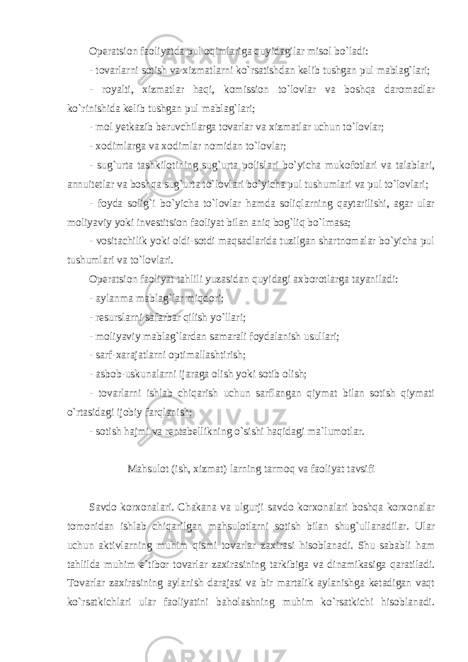 Operatsion faoliyatda pul oqimlariga quyidagilar misol bo`ladi: - tovarlarni sotish va xizmatlarni ko`rsatishdan kelib tushgan pul mablag`lari; - royalti, xizmatlar haqi, komission to`lovlar va boshqa daromadlar ko`rinishida kelib tushgan pul mablag`lari; - mol yetkazib beruvchilarga tovarlar va xizmatlar uchun to`lovlar; - xodimlarga va xodimlar nomidan to`lovlar; - sug`urta tashkilotining sug`urta polislari bo`yicha mukofotlari va talablari, annuitetlar va boshqa sug`urta to`lovlari bo`yicha pul tushumlari va pul to`lovlari; - foyda solig`i bo`yicha to`lovlar hamda soliqlarning qaytarilishi, agar ular moliyaviy yoki investitsion faoliyat bilan aniq bog`liq bo`lmasa; - vositachilik yoki oldi-sotdi maqsadlarida tuzilgan shartnomalar bo`yicha pul tushumlari va to`lovlari. Operatsion faoliyat tahlili yuzasidan quyidagi axborotlarga tayaniladi: - aylanma mablag`lar miqdori; - resurslarni safarbar qilish yo`llari; - moliyaviy mablag`lardan samarali foydalanish usullari; - sarf-xarajatlarni optimallashtirish; - asbob-uskunalarni ijaraga olish yoki sotib olish; - tovarlarni ishlab chiqarish uchun sarflangan qiymat bilan sotish qiymati o`rtasidagi ijobiy farqlanish; - sotish hajmi va rentabellikning o`sishi haqidagi ma`lumotlar. Mahsulot (ish, xizmat) larning tarmoq va faoliyat tavsifi Savdo korxonalari. Chakana va ulgurji savdo korxonalari boshqa korxonalar tomonidan ishlab chiqarilgan mahsulotlarni sotish bilan shug`ullanadilar. Ular uchun aktivlarning muhim qismi tovarlar zaxirasi hisoblanadi. Shu sababli ham tahlilda muhim e`tibor tovarlar zaxirasining tarkibiga va dinamikasiga qaratiladi. Tovarlar zaxirasining aylanish darajasi va bir martalik aylanishga ketadigan vaqt ko`rsatkichlari ular faoliyatini baholashning muhim ko`rsatkichi hisoblanadi. 