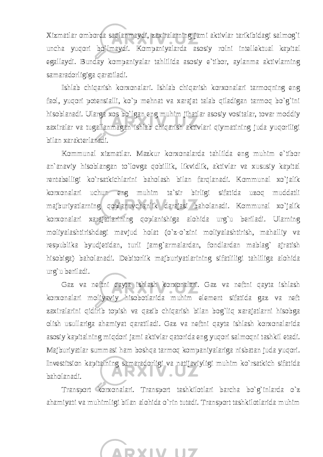 Xizmatlar omborda saqlanmaydi, zaxiralarning jami aktivlar tarikibidagi salmog`i uncha yuqori bo`lmaydi. Kompaniyalarda asosiy rolni intellektual kapital egallaydi. Bunday kompaniyalar tahlilida asosiy e`tibor, aylanma aktivlarning samaradorligiga qaratiladi. Ishlab chiqarish korxonalari. Ishlab chiqarish korxonalari tarmoqning eng faol, yuqori potensialli, ko`p mehnat va xarajat talab qiladigan tarmoq bo`g`ini hisoblanadi. Ularga xos bo`lgan eng muhim jihatlar asosiy vositalar, tovar moddiy zaxiralar va tugallanmagan ishlab chiqarish aktivlari qiymatining juda yuqoriligi bilan xarakterlanadi. Kommunal xizmatlar. Mazkur korxonalarda tahlilda eng muhim e`tibor an`anaviy hisoblangan to`lovga qobillik, likvidlik, aktivlar va xususiy kapital rentabelligi ko`rsatkichlarini baholash bilan farqlanadi. Kommunal xo`jalik korxonalari uchun eng muhim ta`sir birligi sifatida uzoq muddatli majburiyatlarning qoplanuvchanlik darajasi baholanadi. Kommunal xo`jalik korxonalari xarajatlarining qoplanishiga alohida urg`u beriladi. Ularning moliyalashtirishdagi mavjud holat (o`z-o`zini moliyalashtirish, mahalliy va respublika byudjetidan, turli jamg`armalardan, fondlardan mablag` ajratish hisobiga) baholanadi. Debitorlik majburiyatlarining sifatliligi tahliliga alohida urg`u beriladi. Gaz va neftni qayta ishlash korxonalari. Gaz va neftni qayta ishlash korxonalari moliyaviy hisobotlarida muhim element sifatida gaz va neft zaxiralarini qidirib topish va qazib chiqarish bilan bog`liq xarajatlarni hisobga olish usullariga ahamiyat qaratiladi. Gaz va neftni qayta ishlash korxonalarida asosiy kapitalning miqdori jami aktivlar qatorida eng yuqori salmoqni tashkil etadi. Majburiyatlar summasi ham boshqa tarmoq kompaniyalariga nisbatan juda yuqori. Investitsion kapitalning samaradorligi va natijaviyligi muhim ko`rsatkich sifatida baholanadi. Transport korxonalari. Transport tashkilotlari barcha bo`g`inlarda o`z ahamiyati va muhimligi bilan alohida o`rin tutadi. Transport tashkilotlarida muhim 