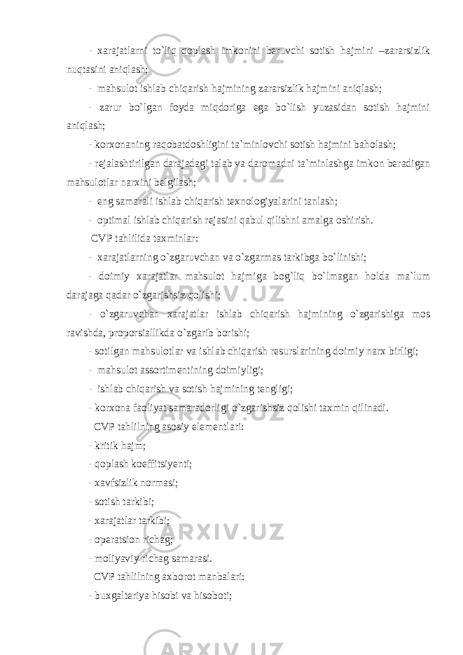 - xarajatlarni to`liq qoplash imkonini beruvchi sotish hajmini –zararsizlik nuqtasini aniqlash; - mahsulot ishlab chiqarish hajmining zararsizlik hajmini aniqlash; - zarur bo`lgan foyda miqdoriga ega bo`lish yuzasidan sotish hajmini aniqlash; - korxonaning raqobatdoshligini ta`minlovchi sotish hajmini baholash; - rejalashtirilgan darajadagi talab va daromadni ta`minlashga imkon beradigan mahsulotlar narxini belgilash; - eng samarali ishlab chiqarish texnologiyalarini tanlash; - optimal ishlab chiqarish rejasini qabul qilishni amalga oshirish. CVP tahlilida taxminlar: - xarajatlarning o`zgaruvchan va o`zgarmas tarkibga bo`linishi; - doimiy xarajatlar mahsulot hajmiga bog`liq bo`lmagan holda ma`lum darajaga qadar o`zgarishsiz qolishi; - o`zgaruvchan xarajatlar ishlab chiqarish hajmining o`zgarishiga mos ravishda, proporsiallikda o`zgarib borishi; - sotilgan mahsulotlar va ishlab chiqarish resurslarining doimiy narx birligi; - mahsulot assortimentining doimiyligi; - ishlab chiqarish va sotish hajmining tengligi; - korxona faoliyat samaradorligi o`zgarishsiz qolishi taxmin qilinadi. CVP tahlilning asosiy elementlari: - kritik hajm; - qoplash koeffitsiyenti; - xavfsizlik normasi; - sotish tarkibi; - xarajatlar tarkibi; - operatsion richag; - moliyaviy richag samarasi. CVP tahlilning axborot manbalari: - buxgalteriya hisobi va hisoboti; 