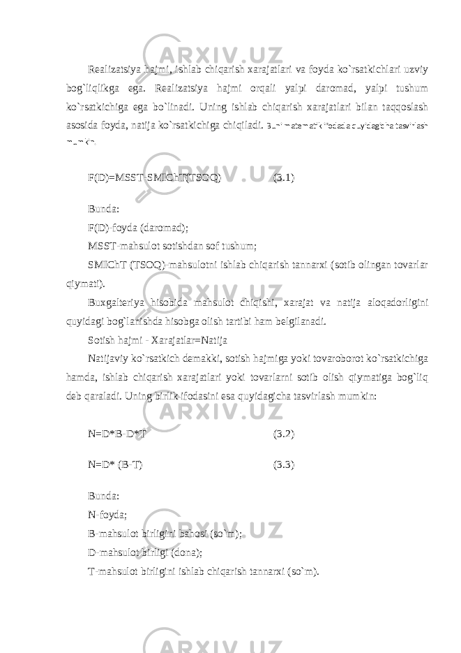 Realizatsiya hajmi, ishlab chiqarish xarajatlari va foyda ko`rsatkichlari uzviy bog`liqlikga ega. Realizatsiya hajmi orqali yalpi daromad, yalpi tushum ko`rsatkichiga ega bo`linadi. Uning ishlab chiqarish xarajatlari bilan taqqoslash asosida foyda, natija ko`rsatkichiga chiqiladi. Buni matematik ifodada quyidagicha tasvirlash mumkin. F(D)=MSST-SMIChT(TSOQ) (3.1) Bunda: F(D)-foyda (daromad); MSST-mahsulot sotishdan sof tushum; SMIChT (TSOQ)-mahsulotni ishlab chiqarish tannarxi (sotib olingan tovarlar qiymati). Buxgalteriya hisobida mahsulot chiqishi, xarajat va natija aloqadorligini quyidagi bog`lanishda hisobga olish tartibi ham belgilanadi. Sotish hajmi - Xarajatlar=Natija Natijaviy ko`rsatkich demakki, sotish hajmiga yoki tovaroborot ko`rsatkichiga hamda, ishlab chiqarish xarajatlari yoki tovarlarni sotib olish qiymatiga bog`liq deb qaraladi. Uning birlik ifodasini esa quyidagicha tasvirlash mumkin: N=D*B-D*T (3.2) N=D* (B-T) (3.3) Bunda: N-foyda; B-mahsulot birligini bahosi (so`m); D-mahsulot birligi (dona); T-mahsulot birligini ishlab chiqarish tannarxi (so`m). 