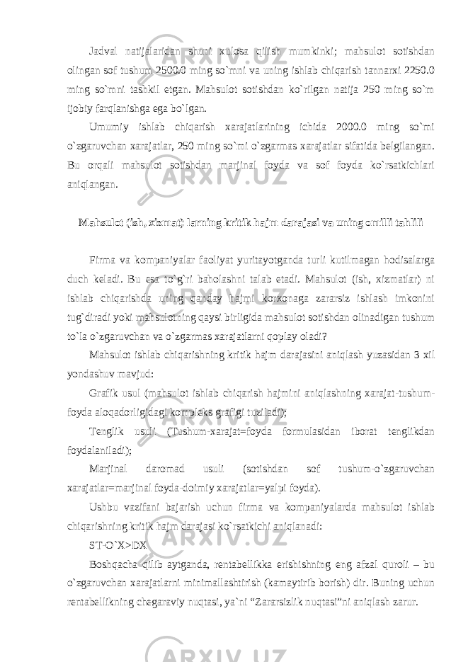 Jadval natijalaridan shuni xulosa qilish mumkinki; mahsulot sotishdan olingan sof tushum 2500.0 ming so`mni va uning ishlab chiqarish tannarxi 2250.0 ming so`mni tashkil etgan. Mahsulot sotishdan ko`rilgan natija 250 ming so`m ijobiy farqlanishga ega bo`lgan. Umumiy ishlab chiqarish xarajatlarining ichida 2000.0 ming so`mi o`zgaruvchan xarajatlar, 250 ming so`mi o`zgarmas xarajatlar sifatida belgilangan. Bu orqali mahsulot sotishdan marjinal foyda va sof foyda ko`rsatkichlari aniqlangan. Mahsulot (ish, xizmat) larning kritik hajm darajasi va uning omilli tahlili Firma va kompaniyalar faoliyat yuritayotganda turli kutilmagan hodisalarga duch keladi. Bu esa to`g`ri baholashni talab etadi. Mahsulot (ish, xizmatlar) ni ishlab chiqarishda uning qanday hajmi korxonaga zararsiz ishlash imkonini tug`diradi yoki mahsulotning qaysi birligida mahsulot sotishdan olinadigan tushum to`la o`zgaruvchan va o`zgarmas xarajatlarni qoplay oladi? Mahsulot ishlab chiqarishning kritik hajm darajasini aniqlash yuzasidan 3 xil yondashuv mavjud: Grafik usul (mahsulot ishlab chiqarish hajmini aniqlashning xarajat-tushum- foyda aloqadorligidagi kompleks grafigi tuziladi); Tenglik usuli (Tushum-xarajat=foyda formulasidan iborat tenglikdan foydalaniladi); Marjinal daromad usuli (sotishdan sof tushum-o`zgaruvchan xarajatlar=marjinal foyda-doimiy xarajatlar=yalpi foyda). Ushbu vazifani bajarish uchun firma va kompaniyalarda mahsulot ishlab chiqarishning kritik hajm darajasi ko`rsatkichi aniqlanadi: ST-O`X>DX Boshqacha qilib aytganda, rentabellikka erishishning eng afzal quroli – bu o`zgaruvchan xarajatlarni minimallashtirish (kamaytirib borish) dir. Buning uchun rentabellikning chegaraviy nuqtasi, ya`ni “Zararsizlik nuqtasiˮni aniqlash zarur. 