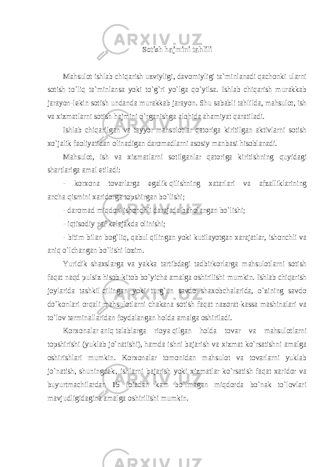 Sotish hajmini tahlili Mahsulot ishlab chiqarish uzviyligi, davomiyligi ta`minlanadi qachonki ularni sotish to`liq ta`minlansa yoki to`g`ri yo`lga qo`yilsa. Ishlab chiqarish murakkab jarayon-lekin sotish undanda murakkab jarayon. Shu sababli tahlilda, mahsulot, ish va xizmatlarni sotish hajmini o`rganishga alohida ahamiyat qaratiladi. Ishlab chiqarilgan va tayyor   mahsulotlar qatoriga kiritilgan aktivlarni sotish xo`jalik faoliyatidan olinadigan daromadlarni asosiy manbasi hisoblanadi. Mahsulot, ish va xizmatlarni sotilganlar qatoriga kiritishning quyidagi shartlariga amal etiladi: - korxona tovarlarga egalik   qilishning xatarlari va afzalliklarining ancha   qismini xaridorga topshirgan bo`lishi; - daromad miqdori ishonchli darajada baholangan bo`lishi; - iqtisodiy naf kelajakda olinishi; - bitim bilan bog`liq,   qabul   qilingan yoki kutilayotgan xarajatlar, ishonchli va aniq   o`lchangan bo`lishi lozim. Yuridik shaxslarga va yakka tartibdagi tadbirkorlarga mahsulotlarni sotish faqat naqd pulsiz   hisob-kitob bo`yicha amalga oshirilishi mumkin. Ishlab chiqarish joylarida tashkil   qilingan yoki turg`un savdo shaxobchalarida, o`zining savdo do`konlari orqali mahsulotlarni chakana sotish faqat nazorat-kassa mashinalari va to`lov terminallaridan foydalangan   holda amalga oshiriladi. Korxonalar   aniq   talablarga rioya   qilgan holda tovar va mahsulotlarni topshirishi (yuklab jo`natishi),   hamda ishni bajarish va xizmat ko`rsatishni amalga oshirishlari mumkin. Korxonalar tomonidan mahsulot va tovarlarni yuklab jo`natish, shuningdek‚ ishlarni bajarish yoki xizmatlar ko`rsatish faqat xaridor va buyurtmachilardan 15 foizdan kam bo`lmagan miqdorda bo`nak to`lovlari mavjudligidagina amalga oshirilishi mumkin. 