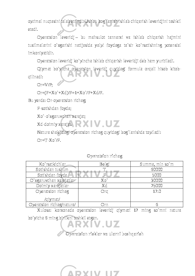 optimal nuqtasini talab etiladi. Ushbu bog`lanish ishlab chiqarish leveridjini tashkil etadi. Operatsion leveridj   – bu mahsulot tannarxi va ishlab chiqarish hajmini tuzilmalarini o`zgarishi natijasida yalpi foydaga ta`sir ko`rsatishning potensial imkoniyatidir. Operatsion leveridj ko`pincha ishlab chiqarish leveridji deb ham yuritiladi. Qiymat bo`yicha operatsion leveridj quyidagi formula orqali hisob kitob- qilinadi: Or=V/P; Or=(F+Xo`+Xd)/F=1+Xo`/F+Xd/F. Bu yerda: Or-operatsion richag; F-sotishdan foyda; Xo`-o`zgaruvchan xarajat; Xd-doimiy xarajat. Natura shaklidagi operatsion richag quyidagi bog`lanishda topiladi: Or=T-Xo`/F. Operatsion richag Ko`rsatkichlar Belgi Summa, mln so`m Sotishdan tushum T 60000 Sotishdan foyda F 5000 O`zgaruvchan xarajatlar Xo` 30000 Doimiy xarajatlar Xd 25000 Operatsion richag /qiymat/ Orq 12.0 Operatsion richag/natura/ Orn 6 Xulosa: korxonada operatsion leveridj qiymati 12 ming so`mni natura bo`yicha 6 ming birlikni tashkil etgan. Operatsion risklar va ularni boshqarish 