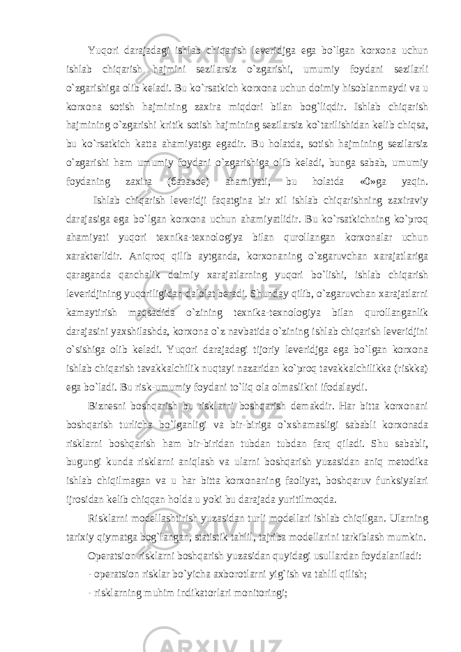 Yuqori darajadagi ishlab chiqarish leveridjga ega bo`lgan korxona uchun ishlab chiqarish hajmini sezilarsiz o`zgarishi, umumiy foydani sezilarli o`zgarishiga olib keladi. Bu ko`rsatkich korxona uchun doimiy hisoblanmaydi va u korxona sotish hajmining zaxira miqdori bilan bog`liqdir. Ishlab chiqarish hajmining o`zgarishi kritik sotish hajmining sezilarsiz ko`tarilishidan kelib chiqsa, bu ko`rsatkich katta ahamiyatga egadir. Bu holatda, sotish hajmining sezilarsiz o`zgarishi ham umumiy foydani o`zgarishiga olib keladi, bunga sabab, umumiy foydaning zaxira ( базавое ) ahamiyati, bu holatda «0»ga yaqin. Ishlab chiqarish leveridji faqatgina bir xil ishlab chiqarishning zaxiraviy darajasiga ega bo`lgan korxona uchun ahamiyatlidir. Bu ko`rsatkichning ko`proq ahamiyati yuqori texnika-texnologiya bilan qurollangan korxonalar uchun xarakterlidir. Aniqroq qilib aytganda, korxonaning o`zgaruvchan xarajatlariga qaraganda qanchalik doimiy xarajatlarning yuqori bo`lishi, ishlab chiqarish leveridjining yuqoriligidan dalolat beradi. Shunday qilib, o`zgaruvchan xarajatlarni kamaytirish maqsadida o`zining texnika-texnologiya bilan qurollanganlik darajasini yaxshilashda, korxona o`z navbatida o`zining ishlab chiqarish leveridjini o`sishiga olib keladi. Yuqori darajadagi tijoriy leveridjga ega bo`lgan korxona ishlab chiqarish tavakkalchilik nuqtayi nazaridan ko`proq tavakkalchilikka (riskka) ega bo`ladi. Bu risk-umumiy foydani to`liq ola olmaslikni ifodalaydi. Biznesni boshqarish bu risklarni boshqarish demakdir. Har bitta korxonani boshqarish turlicha bo`lganligi va bir-biriga o`xshamasligi sababli korxonada risklarni boshqarish ham bir-biridan tubdan tubdan farq qiladi. Shu sababli, bugungi kunda risklarni aniqlash va ularni boshqarish yuzasidan aniq metodika ishlab chiqilmagan va u har bitta korxonaning faoliyat, boshqaruv funksiyalari ijrosidan kelib chiqqan holda u yoki bu darajada yuritilmoqda. Risklarni modellashtirish yuzasidan turli modellari ishlab chiqilgan. Ularning tarixiy qiymatga bog`langan, statistik tahlil, tajriba modellarini tarkiblash mumkin. Operatsion risklarni boshqarish yuzasidan quyidagi usullardan foydalaniladi: - operatsion risklar bo`yicha axborotlarni yig`ish va tahlil qilish; - risklarning muhim indikatorlari monitoringi; 