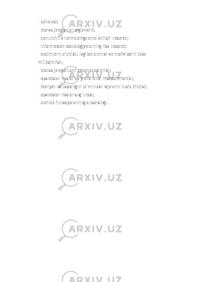 - baholash; - biznes jarayonlar reglamenti; - qonunchilik normalariga amal etilishi nazorati; - informatsion texnologiyalarning risk nazorati; - xodimlarni o`qitish, rag`batlantirish va motivlashni tako- millashtirish; - biznes jarayonlarni avtomatlashtirish; - operatsion risklar bo`yicha ichki hisobotni tartibi; - faoliyat uzluksizligini ta`minlash rejalarini tuzib chiqish; - operatsion risklar sug`urtasi; - alohida funksiyalarning autsorsingi. 