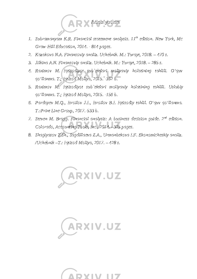 Adabiyotlar: 1. Subramanyam K.R. Financial statement analysis. 11 th edition. New York, Mc Graw- Hill Education, 2014. - 814 pages. 2. Kazakova N.A. Finansoviy analiz. Uchebnik. M.: Yurayt, 2018. – 470 s. 3. Jilkina A.N. Finansoviy analiz. Uchebnik. M.: Yurayt, 2018. – 285 s. 4. Raximov M. Iqtisodiyot sub`ektlari moliyaviy holatining tahlili. O‘quv qo‘llanma. T.; Iqtisod-Moliya, 2015. -392 b. 5. Raximov M. Iqtisodiyot sub`ektlari moliyaviy holatining tahlili. Uslubiy qo‘llanma. T.; Iqtisod-Moliya, 2015. - 156 b. 6. Pardayev M.Q., Isroilov J.I., Isroilov B.I. Iqtisodiy tahlil. O‘quv qo‘llanma. T.:Print Line Group, 201 7 .- 533 b. 7. Steven M. Bragg. Financial analysis: A business decision guide. 2 nd edition. Colorado, Accounting Tools, Inc., 2014. –325 pages. 8. Shagiyasov T.Sh., Sagdillaeva Z.A., Urmanbekova I.F. Ekonomicheskiy analiz. /Uchebnik –T.: Iqtisod-Moliya, 2017. – 428 s. 