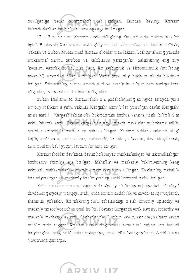 quvilganiga qadar xorazmshoh deb atalgan. Bundan keyingi Xorazm hukmdorlaridan hech biri bu unvonga ega bo’lmagan. 12—13-a. boshlari Xorazm davlatchiligining rivojlanishida muhim bosqich byldi. Bu davrda Xorazmda anushteginiylar sulolasidan chiqqan hukmdorlar Otsiz, Takash va Sulton Muhammad Xorazmshohlar mamlakatni boshqarishning yanada mukammal tizimi, tartiboti va uslublarini yaratganlar. Saltanatniig eng oliy lavozimi vazirlik bo’lib, ular Sadr, Xo’jayibuzruk va Nizomulmulk (mulkning tayanchi) unvonlari bilan yuritilgan. Vazir faqat oliy hukkdor oldida hisobdor bo’lgan. Saltanatning barcha amaldorlari va harbiy boshliqlar ham vazirga itoat qilganlar, uving oldida hisobdor bo’lganlar. Sulton Muhammad Xorazmshoh o’z podsholigining so’ngida saroyda yana bir oliy mahkam a ya’ni vakillar Kengashi nomi bilan yuritilgan davlat Kengashi ta’sis etad i. Kengash ishida oliy hukmdordan boshqa yana tajribali, bilimli 6 ta vakil ishtirok etadi. Davlat kengashida eng dolzarb masalalar muhokama etilib, qarorlar ko’pchilik ovoz bilan qabul qilingan. Xorazmshohlar davlatida ulug’ hojib, amir oxur, amir shikor, mutasarrif, toshtdor, qissador, davlatdor,farrosh, amir ul-alam kabi yuqori lavozimlar ham bo’lgan. Xorazmshohlar davlatida davlat hokimiyati markazlashgan va takomillashgan boshqaruv tizimiga ega bo’lgan. Mahalliy va markaziy hokimiyatning keng vakolatli mahkamalari yordamida mamlakat idora qilingan. Davlatning mahalliy hokimiyat organlari markaziy hokimiyatning kuchli nazorati ostida bo’lgan. Katta hududda markazlashgan yirik siyosiy birlikning vujudga kelishi tufayli davdatning siyosiy mavqeyi ortdi, unda hunarmandchilik va savdo-sotiq rivojlandi, shaharlar yuksaldi. Xo’jalikning turli sohalaridagi o’sish umumiy iqtisodiy va madaniy taraqqiyot uchun omil bo’ldi. Poytaxt Gurganch yirik siyosiy, iqtisodiy va madaniy markazga aylandi. Shaharlar rivoji uchun savdo, ayniqsa, xalqaro savdo muhim o’rin tuggan. Xorazm davlatining savdo karvonlari nafaqat o’z hududi bo’ylabgina emas, balki undan tashqariga, jan.da Hindistonga g’arbda Arabiston va Yevropaga qatnagan. 