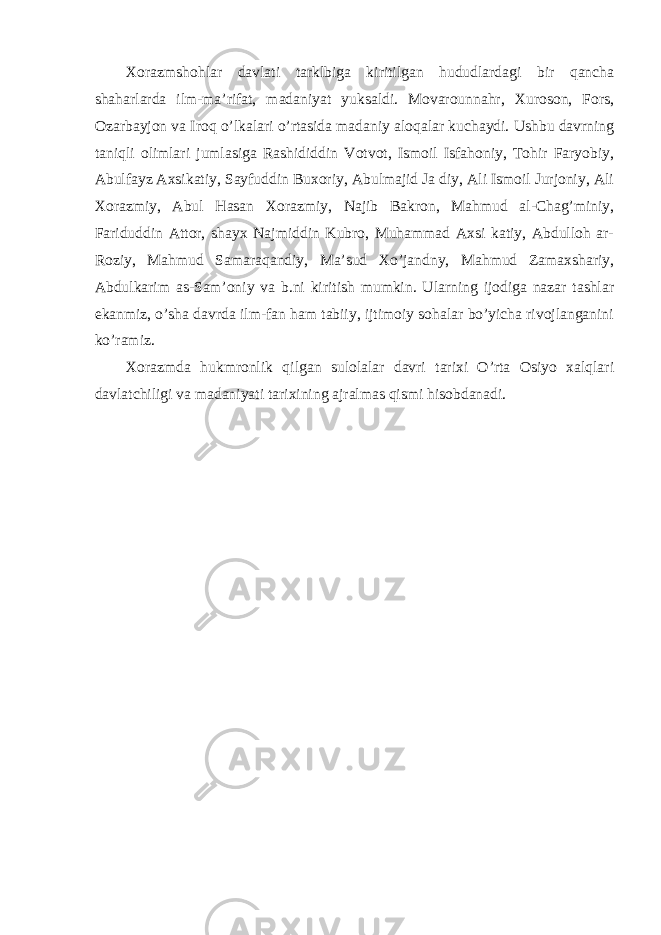 Xorazmshohlar davlati tarklbiga kiritilgan hududlardagi bir qancha shaharlarda ilm-ma’rifat, madaniyat yuksaldi. Movarounnahr, Xuroson, Fors, Ozarbayjon va Iroq o’lkalari o’rtasida madaniy aloqalar kuchaydi. Ushbu davrning taniqli olimlari jumlasiga Rashididdin Votvot, Ismoil Isfahoniy, Tohir Faryobiy, Abulfayz Axsikatiy, Sayfuddin Buxoriy, Abulmajid Ja diy, Ali Ismoil Jurjoniy, Ali Xorazmiy, Abul Hasan Xorazmiy, Najib Bakron, Mahmud al-Chag’miniy, Fariduddin Attor, shayx Najmiddin Kubro, Muhammad Axsi katiy, Abdulloh ar- Roziy, Mahmud Samaraqandiy, Ma’sud Xo’jandny, Mahmud Zamaxshariy, Abdulkarim as-Sam’oniy va b.ni kiritish mumkin. Ularning ijodiga nazar tashlar ekanmiz, o’sha davrda ilm-fan ham tabiiy, ijtimoiy sohalar bo’yicha rivojlanganini ko’ramiz. Xorazmda hukmronlik qilgan sulolalar davri tarixi O’rta Osiyo xalqlari davlatchiligi va madaniyati tarixining ajralmas qismi hisobdanadi. 