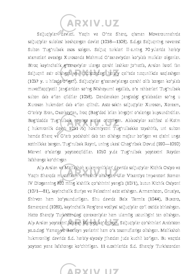 Saljuqiylar davlati. Yaqin va O’rta Sharq, qisman Movarounnahrda saljuqiylar sulolasi boshqargan davlat (1038—1308). S.d.ga Saljuqning nevarasi Sulton Tug’rulbek asos solgan. Saljuq turklari II-a.ning 20-y.larida harbiy xizmatlari evaziga Xurosonda Mahmud G’aznaviydan ko’plab mulklar olganlar. Biroq keyinchalik g’aznaviylar ularga qarshi lashkar jo’natib, Arslon Isroil ibn Saljuqnii asir olishgan va Hindistondagi harbiy qal’ada tutqunlikda saqlashgan (1032 y. u hibsda o’lgan). Saljuqiylar g’aznaviylarga qarshi olib borgan ko’plab muvaffaqqiyatli janglaridan so’ng Nishopurni egallab, o’z rahbarlari Tug’rulbek sulton deb e’lon qildilar (1038). Dandanakon jangiadgi g’alabadan so’ng u Xuroson hukmdori deb e’lon qilindi. Asta-sekin saljuqiylar Xuroson, Xorazm, G’arbiy Eron, Ozarbayjon, Iroq (Bag’dod bilan birga)ni o’zlariga buysundirdilar. Bag’dodda Tug’rulbek nomiga xutba o’qitilgan. Abbosiylor xalifasi al-Koim ( hukmronlik davri: 1031-75) hokimiyatni Tug’rulbekka topshirib, uni sulton hamda Sharq va G’arb podshohi deb tan olishga majbur bo’lgan va qizini unga xotinlikka bergan. Tug’rulbek Rayni, uning ukasi Chag’ribek Dovud (990—1060) Marvni o’zlariga poytaxtqildilar. 1050 y.da Tug’rulbek poytaxtni Raydan Isfahonga ko’chirgan Alp Arslon va Malikshoh xukmronliklari davrida saljuqiylar Kichik Osiyo va Yaqin Sharqda mustahkam o’rnashib olishgan. Ular Vizantiya imperatori Roman IV Diogenning 200 ming kishilik qo’shinini yengib (1071), butun Kichik Osiyoni (1071—81), keyinchalik Suriya va Falastinni eabt etishgan. Armamiston, Gruziya, Shirvon ham bo’ysundurilgan. Shu davrda Balx Termiz (1044), Buxoro, Samarqand (1089), keyinchalik Farg’ona vodiysi saljuqiylar qo’l ostida birlashgan. Hatto Sharqiy Turkistondagi qoraxoniylar ham ularniig ustunligini tan olishgan. Alp Arslon poytaxtni Isfaxon Marvga ko’chirgan. Saljuqiylar qo’shinlari Arabiston ya.o.dagi Yaman va Baxrayn yerlarini ham o’z tasarruflariga olishgan. Malikshoh hukmronligi davrida S.d. harbiy-siyosiy jihatdan juda kuchli bo’lgan. Bu vaqtda poytaxt yana Isfahonga ko’chirilgan. 11-a.oxirlarida S.d. Sharqiy Turkistondan 