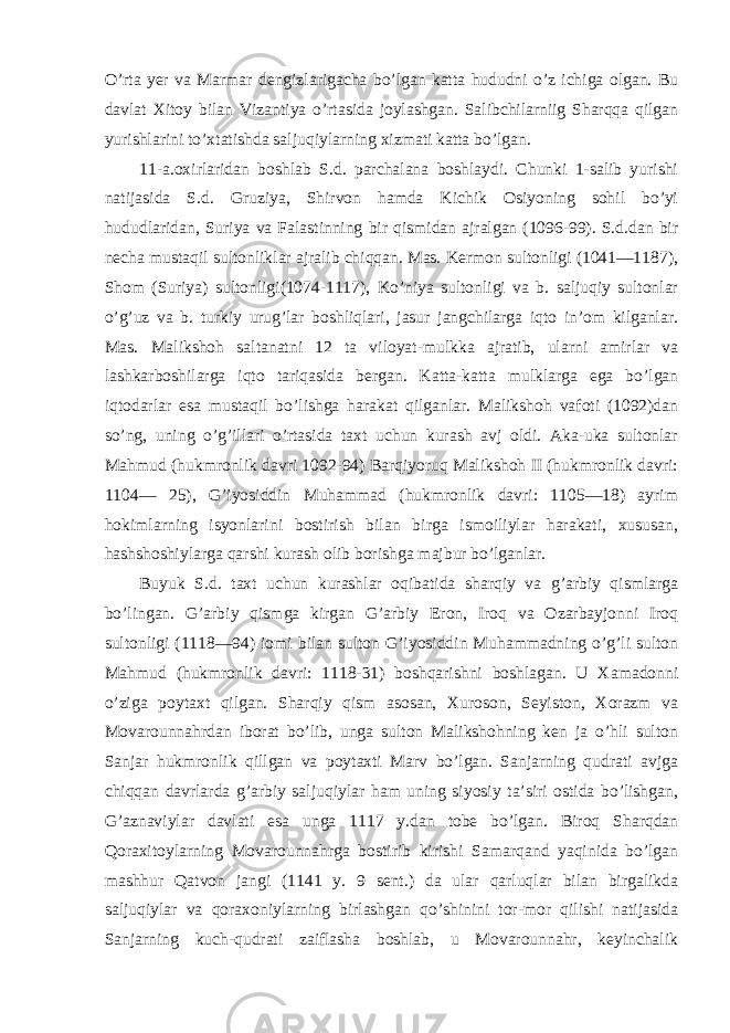 O’rta yer va Marmar dengizlarigacha bo’lgan katta hududni o’z ichiga olgan. Bu davlat Xitoy bilan Vizantiya o’rtasida joylashgan. Salibchilarniig Sharqqa qilgan yurishlarini to’xtatishda saljuqiylarning xizmati katta bo’lgan. 11-a.oxirlaridan boshlab S.d. parchalana boshlaydi. Chunki 1-salib yurishi natijasida S.d. Gruziya, Shirvon hamda Kichik Osiyoning sohil bo’yi hududlaridan, Suriya va Falastinning bir qismidan ajralgan (1096-99). S.d.dan bir necha mustaqil sultonliklar ajralib chiqqan. Mas. Kermon sultonligi (1041—1187), Shom (Suriya) sultonligi(1074-1117), Ko’niya sultonligi va b. saljuqiy sultonlar o’g’uz va b. turkiy urug’lar boshliqlari, jasur jangchilarga iqto in’om kilganlar. Mas. Malikshoh saltanatni 12 ta viloyat-mulkka ajratib, ularni amirlar va lashkarboshilarga iqto tariqasida bergan. Katta-katta mulklarga ega bo’lgan iqtodarlar esa mustaqil bo’lishga harakat qilganlar. Malikshoh vafoti (1092)dan so’ng, uning o’g’illari o’rtasida taxt uchun kurash avj oldi. Aka-uka sultonlar Mahmud (hukmronlik davri 1092-94) Barqiyoruq Malikshoh II (hukmronlik davri: 1104— 25), G’iyosiddin Muhammad (hukmronlik davri: 1105—18) ayrim hokimlarning isyonlarini bostirish bilan birga ismoiliylar harakati, xususan, hashshoshiylarga qarshi kurash olib borishga majbur bo’lganlar. Buyuk S.d. taxt uchun kurashlar oqibatida sharqiy va g’arbiy qismlarga bo’lingan. G’arbiy qismga kirgan G’arbiy Eron, Iroq va Ozarbayjonni Iroq sultonligi (1118—94) iomi bilan sulton G’iyosiddin Muhammadning o’g’li sulton Mahmud (hukmronlik davri: 1118-31) boshqarishni boshlagan. U Xamadonni o’ziga poytaxt qilgan. Sharqiy qism asosan, Xuroson, Seyiston, Xorazm va Movarounnahrdan iborat bo’lib, unga sulton Malikshohning ken ja o’hli sulton Sanjar hukmronlik qillgan va poytaxti Marv bo’lgan. Sanjarning qudrati avjga chiqqan davrlarda g’arbiy saljuqiylar ham uning siyosiy ta’siri ostida bo’lishgan, G’aznaviylar davlati esa unga 1117 y.dan tobe bo’lgan. Biroq Sharqdan Qoraxitoylarning Movarounnahrga bostirib kirishi Samarqand yaqinida bo’lgan mashhur Qatvon jangi (1141 y. 9 sent.) da ular qarluqlar bilan birgalikda saljuqiylar va qoraxoniylarning birlashgan qo’shinini tor-mor qilishi natijasida Sanjarning kuch-qudrati zaiflasha boshlab, u Movarounnahr, keyinchalik 