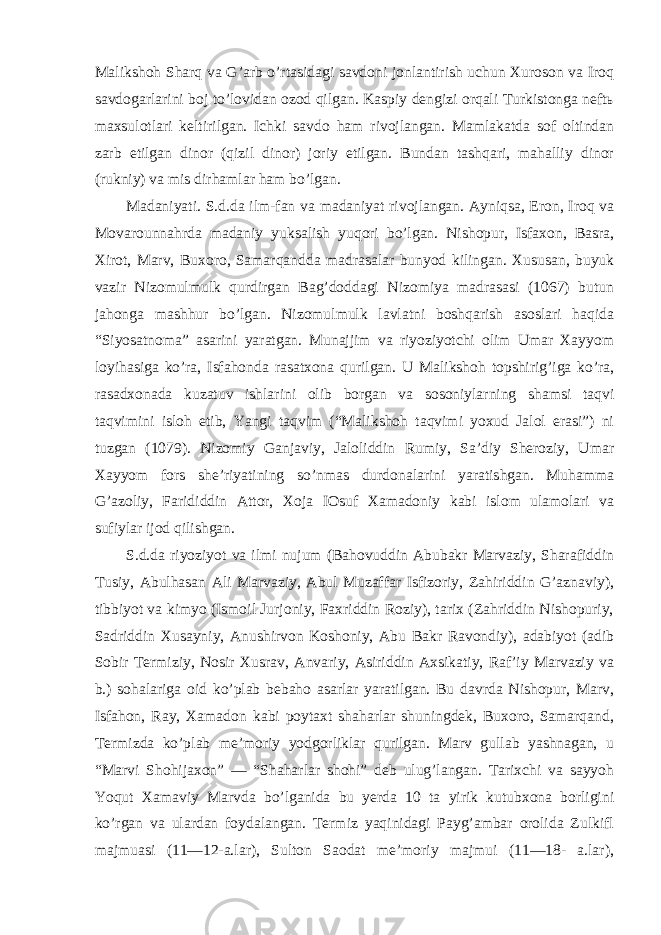 Malikshoh Sharq va G’arb o’rtasidagi savdoni jonlantirish uchun Xuroson va Iroq savdogarlarini boj to’lovidan ozod qilgan. Kaspiy dengizi orqali Turkistonga neftь maxsulotlari keltirilgan. Ichki savdo ham rivojlangan. Mamlakatda sof oltindan zarb etilgan dinor (qizil dinor) joriy etilgan. Bundan tashqari, mahalliy dinor (rukniy) va mis dirhamlar ham bo’lgan. Madaniyati. S.d.da ilm-fan va madaniyat rivojlangan. Ayniqsa, Eron, Iroq va Movarounnahrda madaniy yuksalish yuqori bo’lgan. Nishopur, Isfaxon, Basra, Xirot, Marv, Buxoro, Samarqandda madrasalar bunyod kilingan. Xususan, buyuk vazir Nizomulmulk qurdirgan Bag’doddagi Nizomiya madrasasi (1067) butun jahonga mashhur bo’lgan. Nizomulmulk lavlatni boshqarish asoslari haqida “Siyosatnoma” asarini yaratgan. Munajjim va riyoziyotchi olim Umar Xayyom loyihasiga ko’ra, Isfahonda rasatxona qurilgan. U Malikshoh topshirig’iga ko’ra, rasadxonada kuzatuv ishlarini olib borgan va sosoniylarning shamsi taqvi taqvimini isloh etib, Yangi taqvim (“Malikshoh taqvimi yoxud Jalol erasi”) ni tuzgan (1079). Nizomiy Ganjaviy, Jaloliddin Rumiy, Sa’diy Sheroziy, Umar Xayyom fors she’riyatining so’nmas durdonalarini yaratishgan. Muhamma G’azoliy, Farididdin Attor, Xoja IOsuf Xamadoniy kabi islom ulamolari va sufiylar ijod qilishgan. S.d.da riyoziyot va ilmi nujum (Bahovuddin Abubakr Marvaziy, Sharafiddin Tusiy, Abulhasan Ali Marvaziy, Abul Muzaffar Isfizoriy, Zahiriddin G’aznaviy), tibbiyot va kimyo (Ismoil Jurjoniy, Faxriddin Roziy), tarix (Zahriddin Nishopuriy, Sadriddin Xusayniy, Anushirvon Koshoniy, Abu Bakr Ravondiy), adabiyot (adib Sobir Termiziy, Nosir Xusrav, Anvariy, Asiriddin Axsikatiy, Raf’iy Marvaziy va b.) sohalariga oid ko’plab bebaho asarlar yaratilgan. Bu davrda Nishopur, Marv, Isfahon, Ray, Xamadon kabi poytaxt shaharlar shuningdek, Buxoro, Samarqand, Termizda ko’plab me’moriy yodgorliklar qurilgan. Marv gullab yashnagan, u “Marvi Shohijaxon” — “Shaharlar shohi” deb ulug’langan. Tarixchi va sayyoh Yoqut Xamaviy Marvda bo’lganida bu yerda 10 ta yirik kutubxona borligini ko’rgan va ulardan foydalangan. Termiz yaqinidagi Payg’ambar orolida Zulkifl majmuasi (11—12-a.lar), Sulton Saodat me’moriy majmui (11—18- a.lar), 