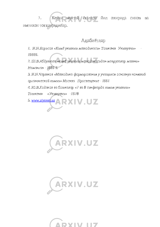 1. Кечки мактаб ёшлари йил охирида синов ва имтихон топширадилар. Адабиётлар 1. И . Н . Борисов « Кимё укитиш методикаси » Тошкент Укитувчи » - 1966 й . 2. Ш . В . Абдуллаев « кимё укитиш методикасидан маърузалар матни » Наманган - 1999 й . 3. И.Н.Чертков «Методика формирования у учащихся основнух понятий органической химии» Москва Просвещение - 1991 4. Ю.В.Ходаков ва бошкалар «7 ва 8 синфларда химия укитиш» Тошкент «Укитувчи» -1978 5. www . ziyonet . uz 