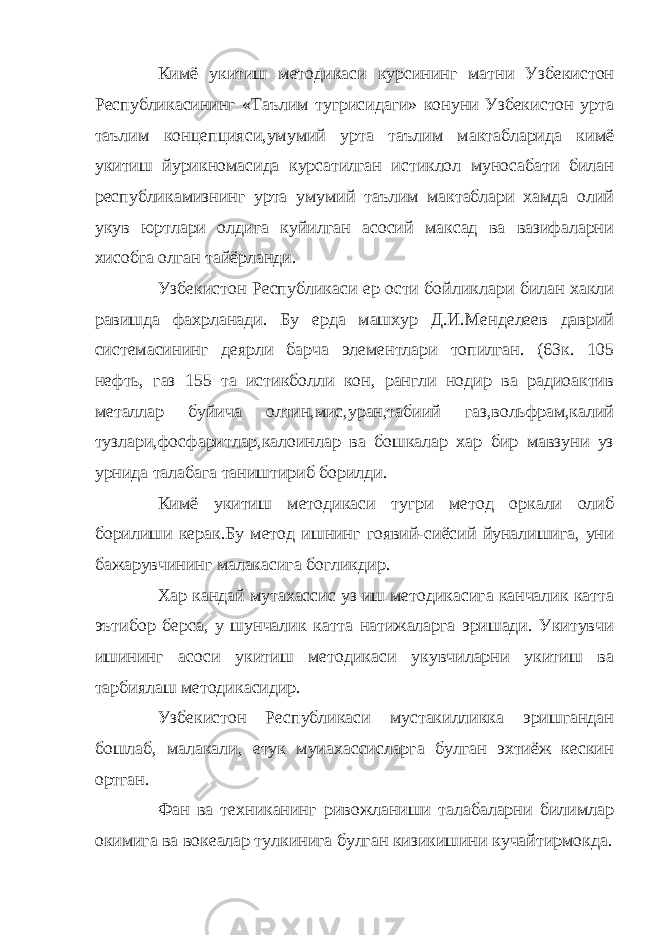 Кимё укитиш методикаси курсининг матни Узбекистон Республикасининг «Таълим тугрисидаги» конуни Узбекистон урта таълим концепцияси,умумий урта таълим мактабларида кимё укитиш йурикномасида курсатилган истиклол муносабати билан республикамизнинг урта умумий таълим мактаблари хамда олий укув юртлари олдига куйилган асосий максад ва вазифаларни хисобга олган тайёрланди. Узбекистон Республикаси ер ости бойликлари билан хакли равишда фахрланади. Бу ерда машхур Д.И.Менделеев даврий системасининг деярли барча элементлари топилган. (63к. 105 нефть, газ 155 та истикболли кон, рангли нодир ва радиоактив металлар буйича олтин,мис,уран,табиий газ,вольфрам,калий тузлари,фосфаритлар,калоинлар ва бошкалар хар бир мавзуни уз урнида талабага таништириб борилди. Кимё укитиш методикаси тугри метод оркали олиб борилиши керак.Бу метод ишнинг гоявий-сиёсий йуналишига, уни бажарувчининг малакасига богликдир. Хар кандай мутахассис уз иш методикасига канчалик катта эътибор берса, у шунчалик катта натижаларга эришади. Укитувчи ишининг асоси укитиш методикаси укувчиларни укитиш ва тарбиялаш методикасидир. Узбекистон Республикаси мустакилликка эришгандан бошлаб, малакали, етук муиахассисларга булган эхтиёж кескин ортган. Фан ва техниканинг ривожланиши талабаларни билимлар окимига ва вокеалар тулкинига булган кизикишини кучайтирмокда. 