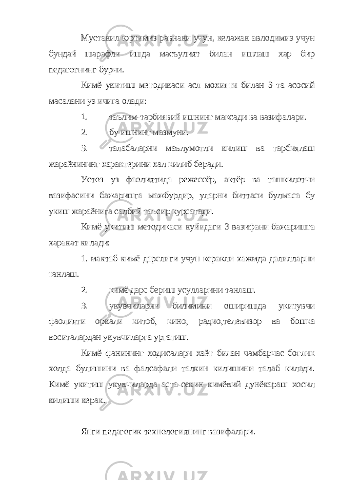 Мустакил юртимиз равнаки учун, келажак авлодимиз учун бундай шарафли ишда масъулият билан ишлаш хар бир педагогнинг бурчи. Кимё укитиш методикаси асл мохияти билан 3 та асосий масалани уз ичига олади: 1. таълим-тарбиявий ишнинг максади ва вазифалари. 2. бу ишнинг мазмуни. 3. талабаларни маълумотли килиш ва тарбиялаш жараёнининг характерини хал килиб беради. Устоз уз фаолиятида режессёр, актёр ва ташкилотчи вазифасини бажаришга мажбурдир, уларни биттаси булмаса бу укиш жараёнига салбий таъсир курсатади. Кимё укитиш методикаси куйидаги 3 вазифани бажаришга харакат килади: 1. мактаб кимё дарслиги учун керакли хажмда далилларни танлаш. 2. кимё дарс бериш усулларини танлаш. 3. укувчиларни билимини оширишда укитувчи фаолияти оркали китоб, кино, радио,телевизор ва бошка воситалардан укувчиларга ургатиш. Кимё фанининг ходисалари хаёт билан чамбарчас боглик холда булишини ва фалсафали талкин килишини талаб килади. Кимё укитиш укувчиларда аста-секин кимёвий дунёкараш хосил килиши керак. Янги педагогик технологиянинг вазифалари. 