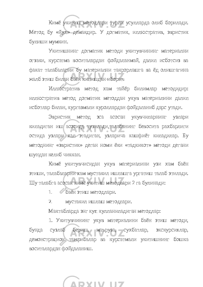 Кимё укитиш методлари турли усулларда олиб борилади. Метод бу «йул» демакдир. У догматик, иллюстратив, эвристик булиши мумкин. Укитишнинг догматик методи укитувчининг материални огзаки, курсатма воситалардан фойдаланмай, далил исботсиз ва факат талабаларни бу материални такрорлашга ва ёд олишгагина жалб этиш билан баён килишдан иборат. Иллюстратив метод хам тайёр билимлар методидир: иллюстратив метод догматик методдан укув материалини далил исботлар билан, кургазмали куроллардан фойдаланиб дарс утади. Эвристик метод эса асосан укувчиларнинг узлари киладиган иш асосида тузилади,талабанинг бевосита рахбарлиги остида узлари хал этадиган, узларича кашфиёт киладилар. Бу методнинг «эвристик» деган номи ёки «тадкикот» методи дегани шундан келиб чиккан. Кимё укитувчисидан укув материалини узи хам баён этиши, талабаларни хам мустакил ишлашга ургатиш талаб этилади. Шу талабга асосан кимё укитиш методлари 2 га булинади: 1. баён этиш методлари. 2. мустакил ишлаш методлари. Мактабларда энг куп кулланиладиган методлар: 1. Укитувчининг укув материалини баён этиш методи, бунда сузлаб бериш, маъруза, сухбатлар, экскурсиялар, демонстрацион тажрибалар ва курсатмали укитишнинг бошка воситалардан фойдаланиш. 