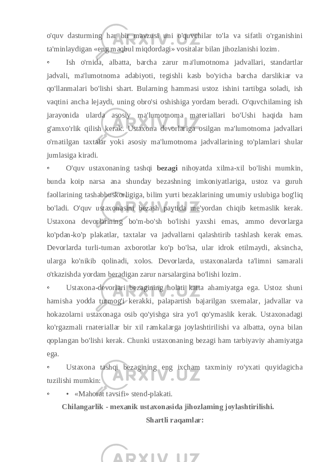 o&#39;quv dasturming har bir mavzusi uni o&#39;quvchilar to&#39;la va sifatli o&#39;rganishini ta&#39;minlaydigan «eng maqbul miqdordagi» vositalar bilan jihozlanishi lozim. • Ish o&#39;rnida, albatta, barcha zarur ma&#39;lumotnoma jadvallari, standartlar jadvali, ma&#39;lumotnoma adabiyoti, tegishli kasb bo&#39;yicha barcha darslikiar va qo&#39;llanmalari bo&#39;lishi shart. Bularning hammasi ustoz ishini tartibga soladi, ish vaqtini ancha lejaydi, uning obro&#39;si oshishiga yordam beradi. O&#39;quvchilaming ish jarayonida ularda asosiy ma&#39;lumotnoma materiallari bo&#39;Ushi haqida ham g&#39;amxo&#39;rlik qilish kerak. Ustaxona devorlariga osilgan ma&#39;lumotnoma jadvallari o&#39;rnatilgan taxtalar yoki asosiy ma&#39;lumotnoma jadvallarining to&#39;plamlari shular jumlasiga kiradi. • O&#39;quv ustaxonaning tashqi bezagi nihoyatda xilma-xil bo&#39;lishi mumkin, bunda koip narsa ana shunday bezashning imkoniyatlariga, ustoz va guruh faollarining tashabbuskorligiga, bilim yurti bezaklarining umumiy uslubiga bog&#39;liq bo&#39;ladi. O&#39;quv ustaxonasini bezash paytida me&#39;yordan chiqib ketmaslik kerak. Ustaxona devorlarining bo&#39;m-bo&#39;sh bo&#39;lishi yaxshi emas, ammo devorlarga ko&#39;pdan-ko&#39;p plakatlar, taxtalar va jadvallarni qalashtirib tashlash kerak emas. Devorlarda turli-tuman axborotlar ko&#39;p bo&#39;lsa, ular idrok etilmaydi, aksincha, ularga ko&#39;nikib qolinadi, xolos. Devorlarda, ustaxonalarda ta&#39;limni samarali o&#39;tkazishda yordam beradigan zarur narsalargina bo&#39;lishi lozim. • Ustaxona-devorlari bezagining holati katta ahamiyatga ega. Ustoz shuni hamisha yodda tutmog&#39;i kerakki, palapartish bajarilgan sxemalar, jadvallar va hokazolarni ustaxonaga osib qo&#39;yishga sira yo&#39;l qo&#39;ymaslik kerak. Ustaxonadagi ko&#39;rgazmali rnateriallar bir xil ramkalarga joylashtirilishi va albatta, oyna bilan qoplangan bo&#39;lishi kerak. Chunki ustaxonaning bezagi ham tarbiyaviy ahamiyatga ega. • Ustaxona tashqi bezagining eng ixcham taxminiy ro&#39;yxati quyidagicha tuzilishi mumkin: • • «Mahorat tavsifi» stend-plakati. Chilangarlik - mexanik ustaxonasida jihozlaming joylashtirilishi. Shartli raqamlar: 