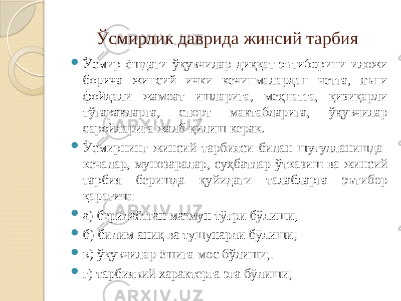 Ўсмирлик даврида жинсий тарбия  Ўсмир ёшдаги ўқувчилар диққат-эътиборини иложи борича жинсий ички кечинмалардан четга, яъни фойдали жамоат ишларига, меҳнатга, қизиқарли тўгаракларга, спорт мактабларига, ўқувчилар саройларига жалб қилиш керак.  Ўсмирнинг жинсий тарбияси билан шуғулланишда кечалар, мунозаралар, суҳбатлар ўтказиш ва жинсий тарбия беришда қуйидаги талабларга эътибор қаратиш:  а) берилаётган мазмун тўғри бўлиши;  б) билим аниқ ва тушунарли бўлиши;  в) ўқувчилар ёшига мос бўлиши;.  г) тарбиявий характерга эга бўлиши; 