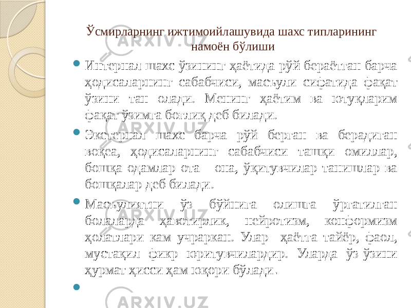 Ўсмирларнинг ижтимоийлашувида шахс типларининг намоён бўлиши  Интернал шахс ўзининг ҳаётида рўй бераётган барча ҳодисаларнинг сабабчиси, масъули сифатида фақат ўзини тан олади. Менинг ҳаётим ва ютуқларим фақат ўзимга боғлиқ деб билади.  Экстернал шахс барча рўй берган ва берадиган воқеа, ҳодисаларнинг сабабчиси ташқи омиллар, бошқа одамлар ота - она, ўқитувчилар танишлар ва бошқалар деб билади.  Масъулиятни ўз бўйнига олишга ўргатилган болаларда ҳавотирлик, нейротизм, конформизм ҳолатлари кам учраркан. Улар ҳаётга тайёр, фаол, мустақил фикр юритувчилардир. Уларда ўз-ўзини ҳурмат ҳисси ҳам юқори бўлади .    