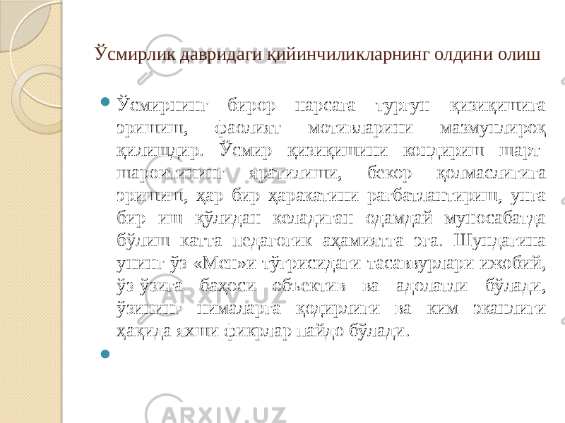 Ўсмирлик давридаги қийинчиликларнинг олдини олиш  Ўсмирнинг бирор нарсага турғун қизиқишига эришиш, фаолият мотивларини мазмунлироқ қилишдир. Ўсмир қизиқишини кондириш шарт- шароитининг яратилиши, бекор қолмаслигига эришиш, ҳар бир ҳаракатини рағбатлантириш, унга бир иш қўлидан келадиган одамдай муносабатда бўлиш катта педагогик аҳамиятга эга. Шундагина унинг ўз «Мен»и тўғрисидаги тасаввурлари ижобий, ўз-ўзига баҳоси объектив ва адолатли бўлади, ўзининг нималарга қодирлиги ва ким эканлиги ҳақида яхши фикрлар пайдо бўлади.  