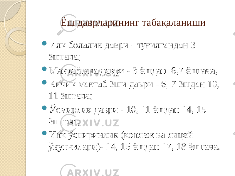 Ёш даврларининг табақаланиши  Илк болалик даври - туғилгандан 3 ёшгача;  Мактабгача даври - 3 ёшдан 6,7 ёшгача;  Кичик мактаб ёши даври - 6, 7 ёшдан 10, 11 ёшгача;  Ўсмирлик даври - 10, 11 ёшдан 14, 15 ёшгача;  Илк ўспиринлик (коллеж ва лицей ўқувчилари)- 14, 15 ёшдан 17, 18 ёшгача. 