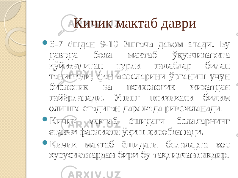 Кичик мактаб даври  6-7 ёшдан 9-10 ёшгача давом этади. Бу даврда бола мактаб ўқувчиларига қўйиладиган турли талаблар билан танишади, фан асосларини ўрганиш учун биологик ва психологик жиҳатдан тайёрланади. Унинг психикаси билим олишга етадиган даражада ривожланади.  Кичик мактаб ёшидаги болаларнинг етакчи фаолияти ўқиш ҳисобланади.  Кичик мактаб ёшидаги болаларга хос хусусиятлардан бири бу тақлидчанликдир. 