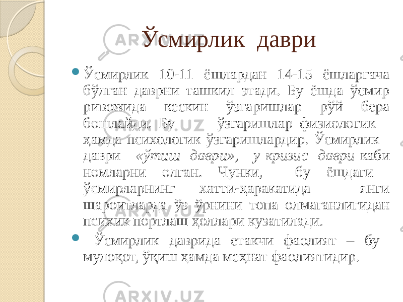 Ўсмирлик даври  Ўсмирлик 10-11 ёшлардан 14-15 ёшларгача бўлган даврни ташкил этади. Бу ёшда ўсмир ривожида кескин ўзгаришлар рўй бера бошлайди. Бу ўзгаришлар физиологик ҳамда психологик ўзгаришлардир. Ўсмирлик даври «ўтиш даври», у кризис даври каби номларни олган. Чунки, бу ёшдаги ўсмирларнинг хатти-ҳаракатида янги шароитларда ўз ўрнини топа олмаганлигидан психик портлаш ҳоллари кузатилади.  Ўсмирлик даврида етакчи фаолият – бу мулоқот, ўқиш ҳамда меҳнат фаолиятидир. 