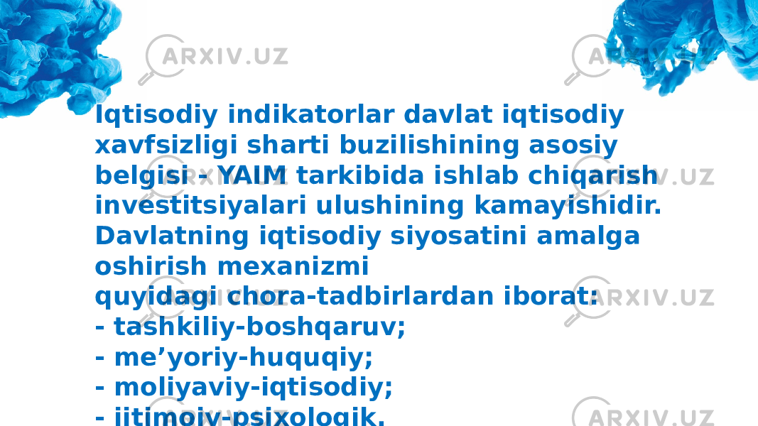 Iqtisodiy indikatorlar davlat iqtisodiy xavfsizligi sharti buzilishining asosiy belgisi - YAIM tarkibida ishlab chiqarish investitsiyalari ulushining kamayishidir. Davlatning iqtisodiy siyosatini amalga oshirish mexanizmi quyidagi chora-tadbirlardan iborat: - tashkiliy-boshqaruv; - me’yoriy-huquqiy; - moliyaviy-iqtisodiy; - ijtimoiy-psixologik. 