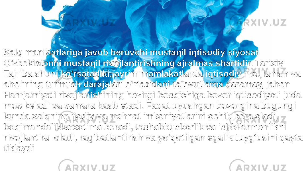 Xalq manfaatlariga javob beruvchi mustaqil iqtisodiy siyosat O&#39;zbekistonni mustaqil rivojlantirishning ajralmas shartidir. Tarixiy Tajriba shuni ko&#39;rsatadiki, ayrim mamlakatlarda iqtisodiy rivojlanish va aholining turmush darajalari o‘rtasidagi tafovutlarga qaramay, jahon Hamjamiyati rivojlanishining hozirgi bosqichiga bozor iqtisodiyoti juda mos keladi va samara kasb etadi. Faqat uyushgan bozorgina bugungi kunda xalqning ijodiy va mehnat imkoniyatlarini ochib bera oladi, boqimandalikka xotima beradi, tashabbuskorlik va ishbilarmonlikni rivojlantira oladi, rag&#39;batlantirish va yo‘qotilgan egalik tuyg‘usini qayta tiklaydi 