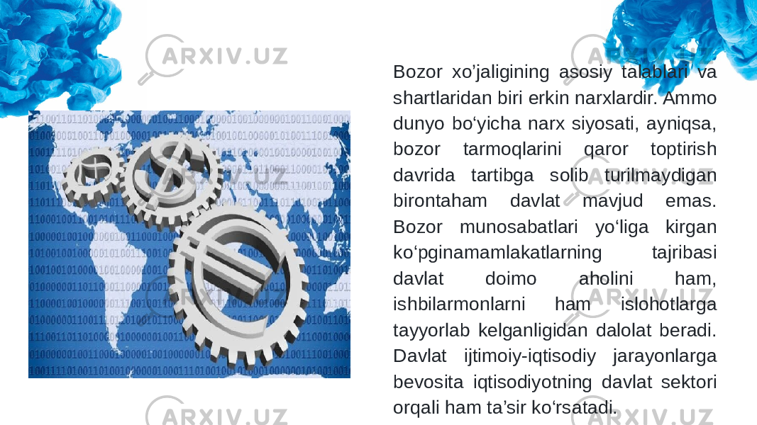 Bozor xo’jaligining asosiy talablari va shartlaridan biri erkin narxlardir. Ammo dunyo bo‘yicha narx siyosati, ayniqsa, bozor tarmoqlarini qaror toptirish davrida tartibga solib turilmaydigan birontaham davlat mavjud emas. Bozor munosabatlari yo‘liga kirgan ko‘pginamamlakatlarning tajribasi davlat doimo aholini ham, ishbilarmonlarni ham islohotlarga tayyorlab kelganligidan dalolat beradi. Davlat ijtimoiy-iqtisodiy jarayonlarga bevosita iqtisodiyotning davlat sektori orqali ham ta’sir ko‘rsatadi. 