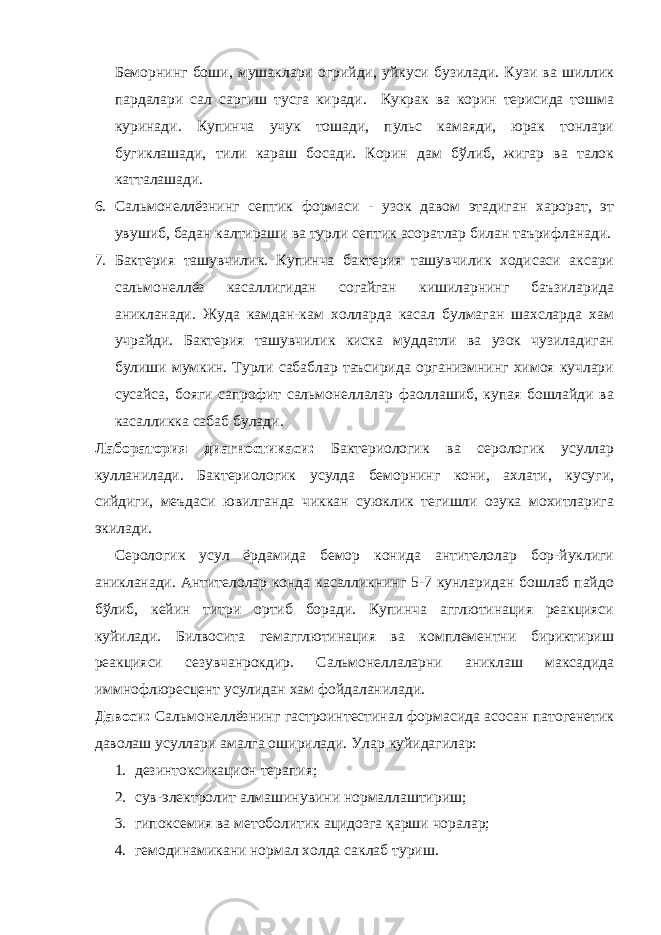 Беморнинг боши, мушаклари огрийди, уйкуси бузилади. Кузи ва шиллик пардалари сал саргиш тусга киради. Кукрак ва корин терисида тошма куринади. Купинча учук тошади, пульс камаяди, юрак тонлари бугиклашади, тили караш босади. Корин дам бўлиб, жигар ва талок катталашади. 6. Сальмонеллёзнинг септик формаси - узок давом этадиган харорат, эт увушиб, бадан калтираши ва турли септик асоратлар билан таърифланади. 7. Бактерия ташувчилик. Купинча бактерия ташувчилик ходисаси аксари сальмонеллёз касаллигидан согайган кишиларнинг баъзиларида аникланади. Жуда камдан-кам холларда касал булмаган шахсларда хам учрайди. Бактерия ташувчилик киска муддатли ва узок чузиладиган булиши мумкин. Турли сабаблар таъсирида организмнинг химоя кучлари сусайса, бояги сапрофит сальмонеллалар фаоллашиб, купая бошлайди ва касалликка сабаб булади. Лаборатория диагностикаси: Бактериологик ва серологик усуллар кулланилади. Бактериологик усулда беморнинг кони, ахлати, кусуги, сийдиги, меъдаси ювилганда чиккан суюклик тегишли озука мохитларига экилади. Серологик усул ёрдамида бемор конида антителолар бор-йуклиги аникланади. Антителолар конда касалликнинг 5-7 кунларидан бошлаб пайдо бўлиб, кейин титри ортиб боради. Купинча агглютинация реакцияси куйилади. Билвосита гемагглютинация ва комплементни бириктириш реакцияси сезувчанрокдир. Сальмонеллаларни аниклаш максадида иммнофлюресцент усулидан хам фойдаланилади. Давоси: Сальмонеллёзнинг гастроинтестинал формасида асосан патогенетик даволаш усуллари амалга оширилади. Улар куйидагилар: 1. дезинтоксикацион терапия; 2. сув-электролит алмашинувини нормаллаштириш; 3. гипоксемия ва метоболитик ацидозга қарши чоралар; 4. гемодинамикани нормал холда саклаб туриш. 