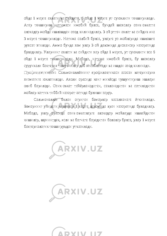 ойда 1 марта ахлати ва сийдиги, 6 ойда 1 марта ут суюклиги текширилади. Агар текшириш натижаси ижобий булса, бундай шахслар озик-овкатга алокадор жойда ишлашдан озод килинадилар. 3 ой утгач ахлат ва сийдик яна 3 марта текширилади. Натижа салбий булса, уларга уз жойларида ишлашга рухсат этилади. Аммо бунда хам улар 3 ой давомида диспансер назоратида буладилар. Уларнинг ахлати ва сийдиги хар ойда 1 марта, ут суюклиги эса 6 ойда 1 марта текширилади. Мабодо, натижа ижобий булса, бу шахслар сурункали бактерия ташувчилар деб хисобланади ва ишдан озод килинади. Профилактикаси: Сальмонеллёзнинг профилактикаси асосан ветеринария хизматига юклатилади. Ахоли орасида кенг микёсда тушунтириш ишлари олиб борилади. Озик-овкат тайёрланадиган, сакланадиган ва сотиладиган жойлар каттик тиббий назорат остида булиши зарур. Сальмонеллёз билан огриган беморлар касалхонага ёткизилади. Беморнинг уйидаги кишилар 1 хафта давомида врач назоратида буладилар. Мабодо, улар орасида озик-овкатларга алокадор жойларда ишлайдиган кишилар, шунингдек, ясли ва богчага борадиган болалар булса, улар 1 марта бактериологик текширувдан утказилади. 