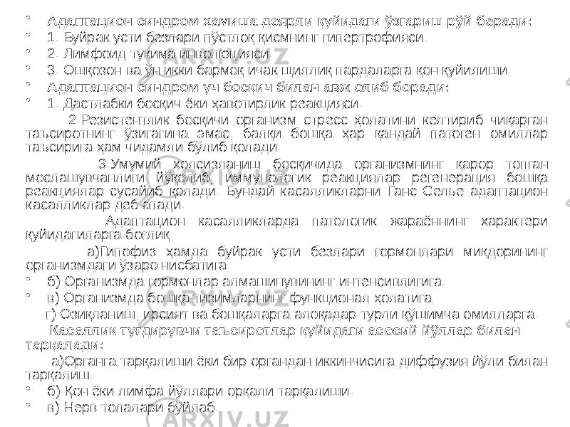 • Адаптацион синдром ҳамиша деярли қуйидаги ўзгариш рўй беради: • 1. Буйрак усти безлари пўстлоқ қисмнинг гипертрофияси. • 2. Лимфоид туқима инволюцияси. • 3. Ошқозон ва ўн икки бармоқ ичак щиллиқ пардаларга қон қуйилиши. • Адаптацион синдром уч босқич билан авж олиб боради: • 1. Дастлабки босқич ёки ҳавотирлик реакцияси. 2.Резистентлик босқичи организм стресс ҳолатини келтириб чиқарган таъсиротнинг ўзигагина эмас, балқи бошқа ҳар қандай патоген омиллар таъсирига ҳам чидамли бўлиб қолади. 3.Умумий холсизланиш босқичида организмнинг қарор топган мослашувчанлиги йўқолиб, иммунологик реакциялар регенерация бошқа реакциялар сусайиб қолади. Бундай касалликларни Ганс Селье адаптацион касалликлар деб атади. Адаптацион касалликларда патологик жараённинг характери қуйидагиларга боғлиқ : а)Гипофиз ҳамда буйрак усти безлари гормонлари миқдорининг организмдаги ўзаро нисбатига. • б) Организмда гормонлар алмашинувининг интенсивлигига. • в) Организмда бошқа тизимларнинг функционал ҳолатига г) Озиқланиш, ирсият ва бошқаларга алоқадар турли қўшимча омилларга. Касаллик туғдирувчи таъсиротлар қуйидаги асосий йўллар билан тарқалади: а)Органга тарқалиши ёки бир органдан иккинчисига диффузия йўли билан тарқалиш. • б) Қон ёки лимфа йўллари орқали тарқалиши. • в) Нерв толалари бўйлаб. 